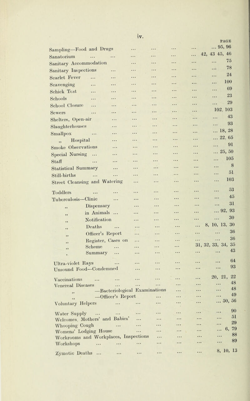 Sampling—Food and Drugs Sanatorium Sanitary Accommodation Sanitary Inspections Scarlet Fever Scavenging Schick Test Schools School Closure Sewers ••• ••• ••• Shelters, Open-air Slaughterhouses Smallpox ,, Hospital Smoke Observations Special Nursing ... Staff Statistical Summary Still-births Street Cleansing and Watering Toddlers Tuberculosis—Clinic ,, Dispensary „ in Animals ... ,, Notification ,, Deaths „ Officer’s Report ,, Register, Cases on ,, Scheme , Summary Ultra-violet Rays Unsound Food—Condemned Vaccinations Venereal Diseases —Bacteriological Examinations —Officer’s Report Voluntary Helpers Water Supply Welcomes., Mothers’ and Babies Whooping Cough Womens’ Lodging House Workrooms and Workplaces, Inspections Workshops Zymotic Deaths ... PAGE ... 95, 96 42, 43 45, 46 75 78 24 ... 100 69 23 29 102, 103 43 93 ... 18, 28 ... 22, 65 91 ... 25, 50 ... 105 8 51 ... 103 53 45 31 ... 92, 93 30 . 8, 10, 13, 30 36 36 1, 32, 33, 34, 35 43 64 93 20, 21, 22 48 48 49 ... 50, 56 90 51 29 ... 6, 79 ... 88 89 8, 10, 13