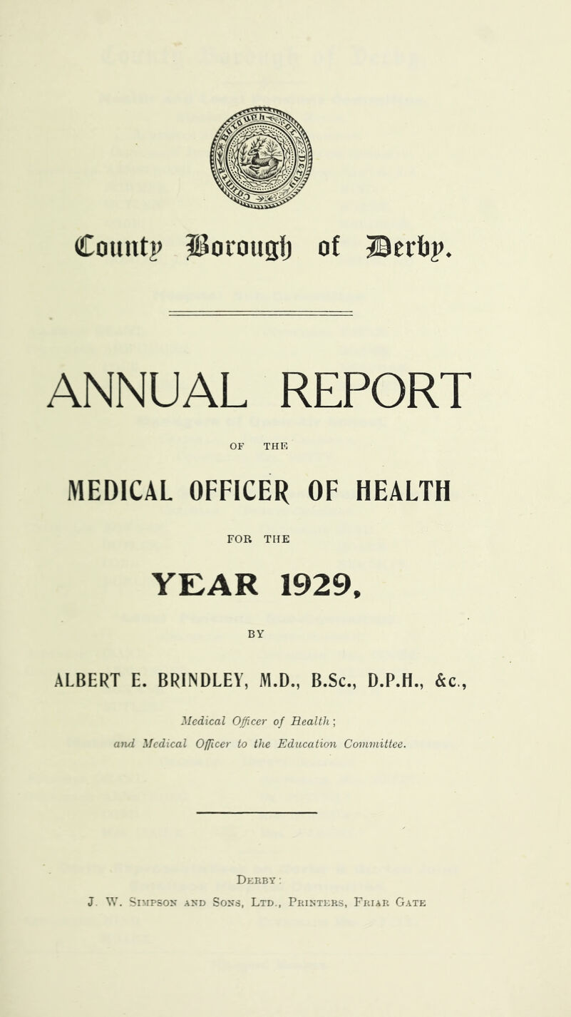 Coiiiitp Porougl) of Berbp. ANNUAL REPORT OF THE MEDICAL OFFICER OF HEALTH FOR THE YEAR 1929. ALBERT E. BRINDLEY, M.D., B.Sc., D.P.H., &c., Medical Officer of Health; arui Medical Officer to the Education Committee. Derby; J SY. SIMP50^* AND Sons, Ltd., Printers, Friar Gate