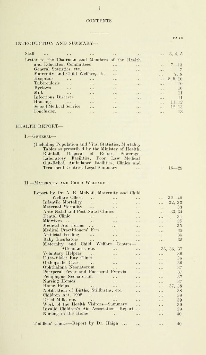 CONTENTS. PA 5E INTRODUCTION AND SUMMARY— Staff Letter to the Chairman and Members (jf the Health and Education Committees General Statistics, etc. Maternity and Child Welfare, etc. Hosjjitals Tuberculosis Byelaws Milk Infectious Diseases Housing School Medical Service Conclusion 3, 4, o 7—i:i 7 7. 8 8, h, 10 10 10 11 11 11, 12 12, 13 13 HEALTH REPORT— I.—General—■ (Including Population and Vital Statistics, Mortality Tables as jnescribed by the Ministry of Health, Rainfall, Disposal of Refuse, Sewerage, Laboratory Facilities, Poor Law Medical Out-Relief, Ambulance Facilities, Clinics and Treatment Centres, Legal Summary ... ... 16—29 II.—Maternity and Child Welfare— Report by Dr. A. R. McKail, IMaternity and Child Welfare Officer Infantile Mortality Maternal Mortality Ante-Natal and Post-Natal C'linics Dental Clinic Midwives ... Medical Aid Forms Medical Practitioners’ Fees Artificial Feeding Baby Incubators Maternity and Child Welfare Centres— Attendance, etc. Voluntary Helpers Ultra-Violet Ray Clinic Orthopaedic Cases Ophthalmia Neonatorum Puerperal Fever and Puerperal Pyrexia Pemphigus Neonatorum Nursing Homes Home Helps Notification of Births, Stillbiiths, etc. Children Act, 1908 Dried Milk, etc. Work of the Health Visitors—Summary Invalid Children’s Aid Association—Report ... Nursing in the Home 3o, 36, 32—40 32, 33 33 33. 34 34 35 35 35 37, 35 37 36 36 36 37 37 37 37 38 38 38 39 39 39 40 Toddlers’ Clinics—Report by Dr. Haigh ... 40