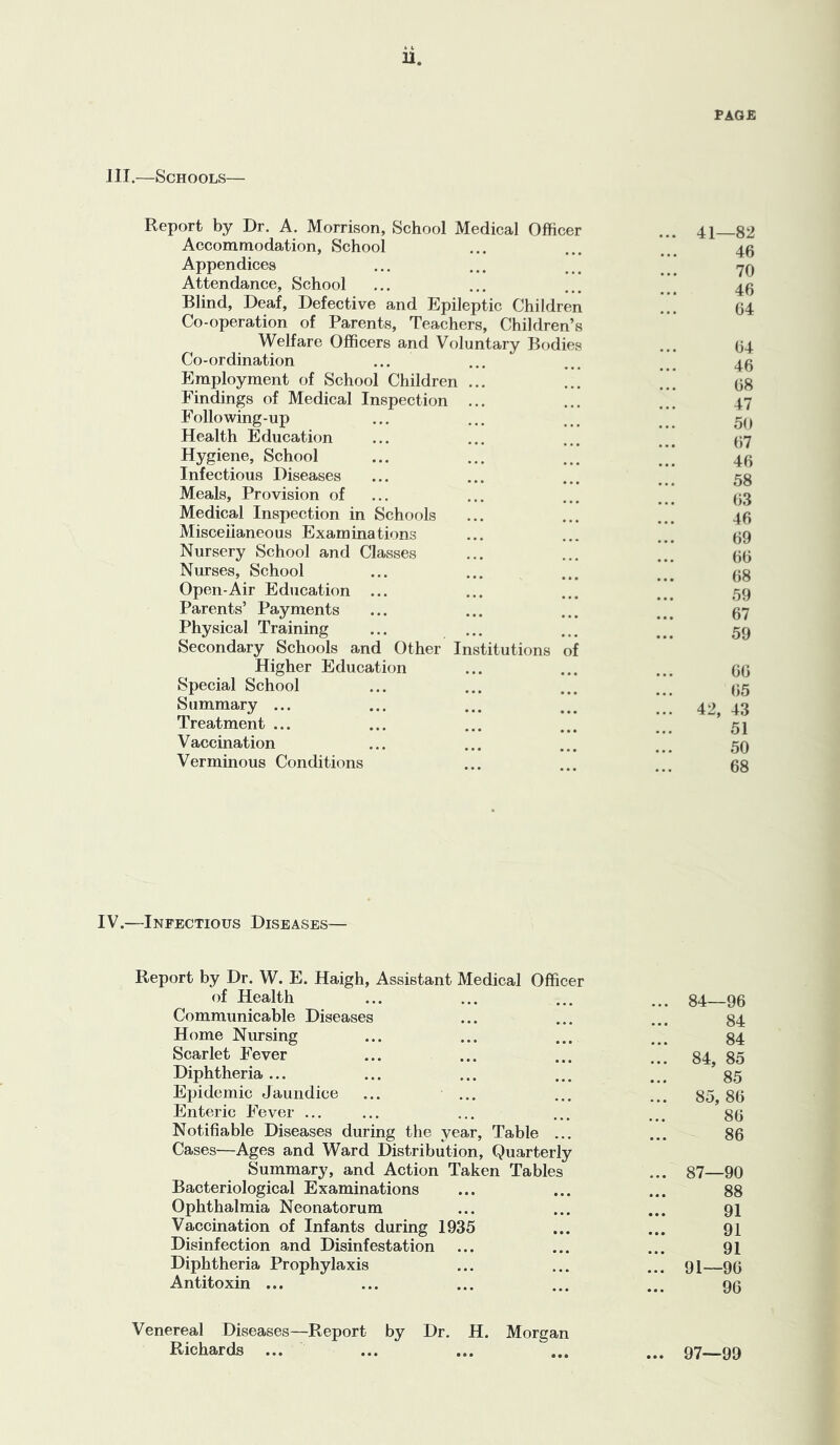 u. PAGE III.—Schools— Report by Dr. A. Morrison, School Medical Officer Accommodation, School Appendices Attendance, School Blind, Deaf, Defective and Epileptic Children Co-operation of Parents, Teachers, Children’s Welfare Officers and Voluntary Bodies Co-ordination Employment of School Children ... Findings of Medical Inspection ... Following-up Health Education Hygiene, School Infectious Diseases Meals, Provision of Medical Inspection in Schools Misceiianeous Examinations Nursery School and Classes Nurses, School Open-Air Education ... Parents’ Payments Physical Training Secondary Schools and Other Inst Higher Education Special School Summary ... Treatment ... Vaccination Verminous Conditions itutions of 41—82 46 70 46 64 64 46 68 47 50 67 46 58 63 46 69 66 68 59 67 59 66 65 42, 43 51 50 68 IV.—Infectious Diseases— Report by Dr. W. E. Haigh, Assistant Medical Officer of Health Communicable Diseases Home Nursing Scarlet Fever Diphtheria ... Epidemic Jaundice ... ... Enteric Fever ... Notifiable Diseases during the year. Table ... Cases—Ages and Ward Distribution, Quarterly Summary, and Action Taken Tables Bacteriological Examinations Ophthalmia Neonatorum Vaccination of Infants during 1935 Disinfection and Disinfestation Diphtheria Prophylaxis Antitoxin ... ... 84—96 84 84 ... 84, 85 85 ... 85,86 86 86 ... 87—90 88 91 91 91 ... 91—96 96 Venereal Diseases—Report by Dr. H. Morgan Richards ... ... ... ... ... 97—99