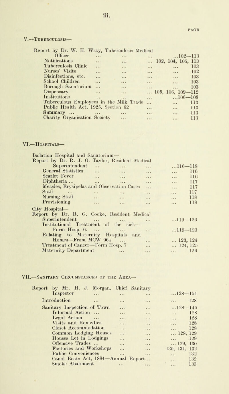 PAGE V.—Tuberculosis— Report by Dr. W. H. Wray, Tuberculosis Medical Officer • • • • • • ...102—113 Notifications ... 102, 104, 105, 113 Tuberculosis Clinic 103 Nurses' Visits • • • • • • 102 Disinfections, etc. • • • • • • 103 School Children • • • • • • 103 Borough Sanatorium ... • • • • • • 103 Dispensary ... 105, lOG, 109—112 Institutions • • • • • • ...lOG—108 Tuberculous Employees in the Milk Trade ... 113 Public Health Act, 1925, Section G2 113 Summary ... 113 Charity Organisation Society ... 113 VI.—Hospitals— Isolation Hospital and Sanatorium— Report by Dr. R. J. 0. Taylor, Resident Medical Superintendent ... ... ... ...IIG—118 General Statistics ... ... ... ... HG Scarlet Fever ... ... ... ... HG Diphtheria... ... ... ... ... 117 Measles, Erysipelas and Observation Cases ... ... 117 Staff ... ... ... ... ... 117 Nursing Staff ... ... ... ... US Provisioning ... ... ... ... 118 City Hospital— Report by Dr. R. G. Cooke, Resident Medical Superintendent ... ... ... ...119—12G Institutional Treatment of the sick— Form Hosp. G. ... ... ... ...119—123 Relating to Maternity Hospitals aiui Homes—From MCW 9Ga ... ... ... 123, 124 Treatment of Cancer—Form Hos]). 7 ... ... 124, 125 Maternity Department ... ... ... 12G VII.—Sanitary Circumstances of the Area— Report by Mr. H. J. Mt)rgan, Chief Sanitary Inspector Introduction Sanitary Inspection of Town Informal Action ... Legal Action Visits and Remedies Closet Accommodation Common Lodging Houses Houses Let in Lodgings Offensive Trades ... Factories and Workshops Public Conveniences Canal Boats Act, 1884—Annual Report... Smoke Abatement ...128—154 128 ...128—145 128 128 128 128 ... 128, 129 129 ... 129, 130 130, 131, 132 132 132 133