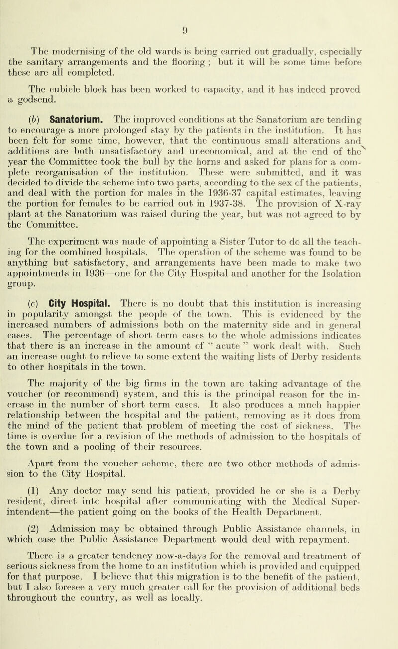 The modernising of the old wards is being carried out gradually, especially the sanitary arrangements and the flooring ; but it will be some time before these are all completed. The cubicle block has been worked to capacity, and it has indeed proved a godsend. (6) Sanatorium. The improved conditions at the Sanatorium are tending to encourage a more prolonged stay by the patients in the institution. It has been felt for some time, however, that the continuous small alterations and additions are both unsatisfactory and uneconomical, and at the end of the^ year the Committee took the bull by the horns and asked for plans for a com- plete reorganisation of the institution. These were submitted, and it was decided to divide the scheme into two parts, according to the sex of the patients, and deal with the portion for males in the 1936-37 capital estimates, leaving the portion for females to be carried out in 1937-38. The provision of X-ray plant at the Sanatorium was raised during the year, but was not agreed to by the Committee. The experiment was made of appointing a Sister Tutor to do all the teach- ing for the combined hospitals. The operation of the scheme was found to be anything but satisfactory, and arrangements have been made to make two appointments in 1936—one for the City Hospital and another for the Isolation group. (c) City Hospital. There is no doid)t that this institution is increasing in popularity amongst the people of the town. This is evidenced by the increased numbers of admissions both on the maternity side and in general cases. The percentage of short term cases to the whole admissions indicates that there is an increase in the amount of “ acute ” work dealt with. Such an increase ought to relieve to some extent the waiting lists of Derby residents to other hospitals in the town. The majority of the big Arms in the town are taking advantage of the voucher (or recommend) system, and this is the principal reason for the in- crease in the number of short term cases. It also produces a much happier relationship between the hospital and the patient, removing as it does from the mind of the patient that problem of meeting the cost of sickness. The time is overdue for a revision of the methods of admission to the hospitals of the town and a pooling of their resources. Apart from the voucher scheme, there are two other methods of admis- sion to the City Hospital. (1) Any doctor may send his patient, provided he or she is a Derby resident, direct into hospital after communicating with the Medical Super- intendent—the patient going on the books of the Health Department. (2) Admission may be obtained through Public Assistance channels, in which case the Public Assistance Department would deal with repayment. There is a greater tendency now-a-days for the removal and treatment of serious sickness from the home to an institution which is provided and equipped for that purpose. I believe that this migration is to the benefit of the patient, but I also foresee a very much greater call for the provision of additional beds throughout the country, as well as locally.