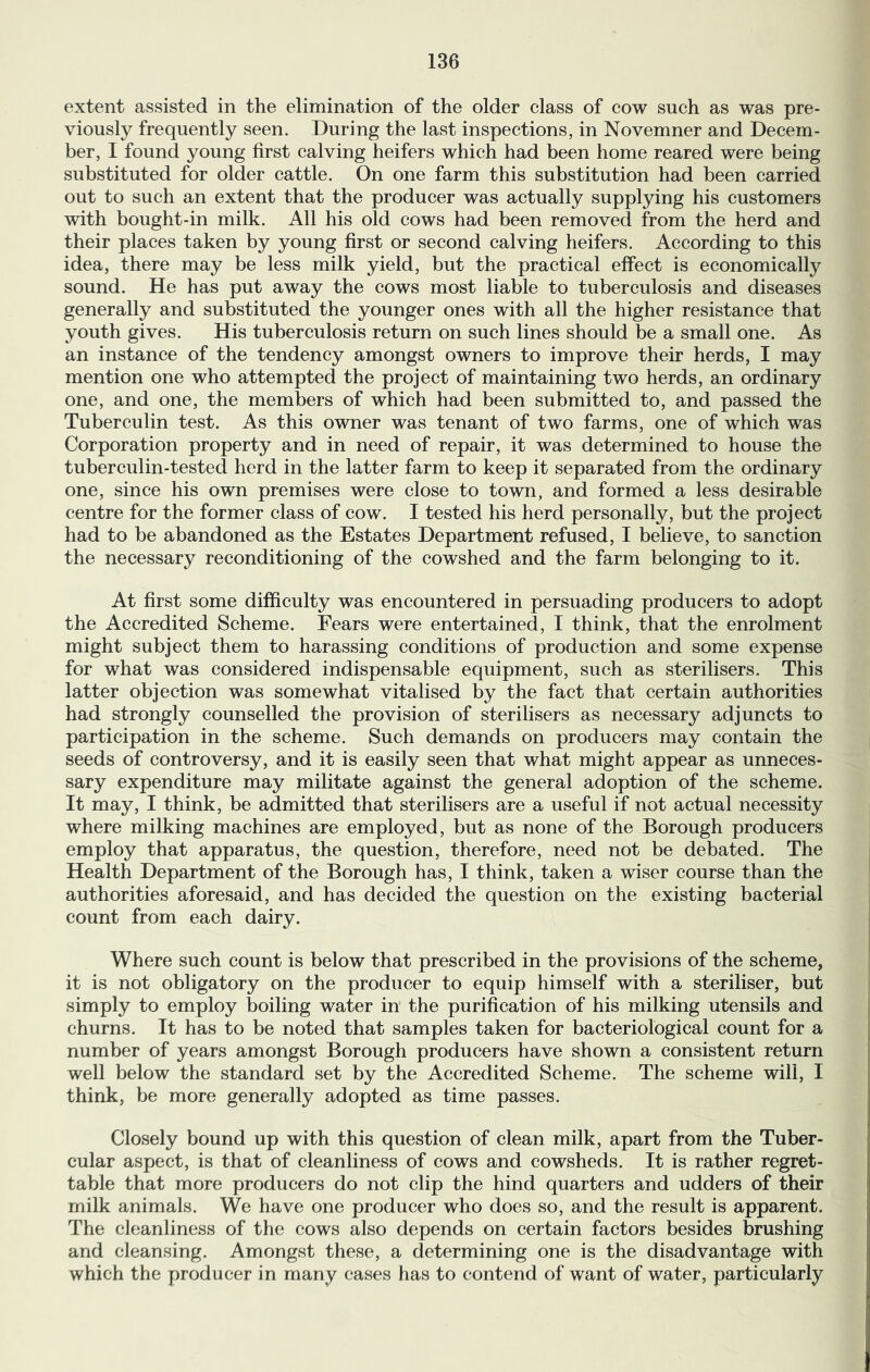 extent assisted in the elimination of the older class of cow such as was pre- viously frequently seen. During the last inspections, in Novemner and Decem- ber, I found young first calving heifers which had been home reared were being substituted for older cattle. On one farm this substitution had been carried out to such an extent that the producer was actually supplying his customers with bought-in milk. All his old cows had been removed from the herd and their places taken by young first or second calving heifers. According to this idea, there may be less milk yield, but the practical effect is economically sound. He has put away the cows most liable to tuberculosis and diseases generally and substituted the younger ones with all the higher resistance that youth gives. His tuberculosis return on such lines should be a small one. As an instance of the tendency amongst owners to improve their herds, I may mention one who attempted the project of maintaining two herds, an ordinary one, and one, the members of which had been submitted to, and passed the Tuberculin test. As this owner was tenant of two farms, one of which was Corporation property and in need of repair, it was determined to house the tuberculin-tested herd in the latter farm to keep it separated from the ordinary one, since his own premises were close to town, and formed a less desirable centre for the former class of cow. I tested his herd personally, but the project had to be abandoned as the Estates Department refused, I believe, to sanction the necessary reconditioning of the cowshed and the farm belonging to it. At first some difficulty was encountered in persuading producers to adopt the Accredited Scheme. Fears were entertained, I think, that the enrolment might subject them to harassing conditions of production and some expense for what was considered indispensable equipment, such as sterilisers. This latter objection was somewhat vitalised by the fact that certain authorities had strongly counselled the provision of sterilisers as necessary adjuncts to participation in the scheme. Such demands on producers may contain the seeds of controversy, and it is easily seen that what might appear as unneces- sary expenditure may militate against the general adoption of the scheme. It may, I think, be admitted that sterilisers are a useful if not actual necessity where milking machines are employed, but as none of the Borough producers employ that apparatus, the question, therefore, need not be debated. The Health Department of the Borough has, I think, taken a wiser course than the authorities aforesaid, and has decided the question on the existing bacterial count from each dairy. Where such count is below that prescribed in the provisions of the scheme, it is not obligatory on the producer to equip himself with a steriliser, but simply to employ boiling water in the purification of his milking utensils and churns. It has to be noted that samples taken for bacteriological count for a number of years amongst Borough producers have shown a consistent return well below the standard set by the Accredited Scheme. The scheme will, I think, be more generally adopted as time passes. Closely bound up with this question of clean milk, apart from the Tuber- cular aspect, is that of cleanliness of cows and cowsheds. It is rather regret- table that more producers do not clip the hind quarters and udders of their milk animals. We have one producer who does so, and the result is apparent. The cleanliness of the cows also depends on certain factors besides brushing and cleansing. Amongst these, a determining one is the disadvantage with which the producer in many cases has to contend of want of water, particularly