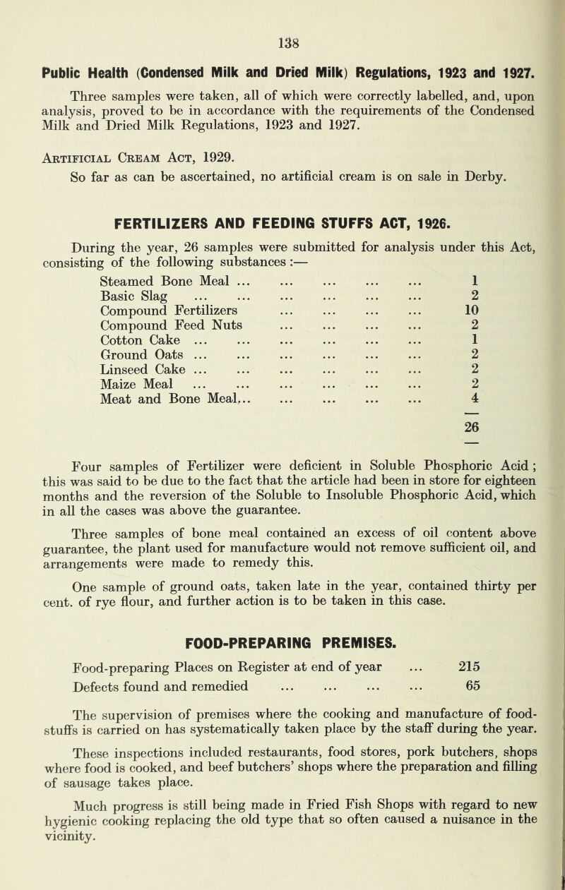 Public Health (Condensed Milk and Dried Milk) Regulations, 1923 and 1927. Three samples were taken, all of which were correctly labelled, and, upon analysis, proved to be in accordance with the requirements of the Condensed Milk and Dried Milk Regulations, 1923 and 1927. Artificial Cream Act, 1929. So far as can be ascertained, no artificial cream is on sale in Derby. FERTILIZERS AND FEEDING STUFFS ACT, 1926. During the year, 26 samples were submitted for analysis under this Act, consisting of the following substances Steamed Bone Meal ... ... ... ... ... 1 Basic Slag ... ... ... ... ... ... 2 Compound Fertilizers ... ... ... ... 10 Compound Feed Nuts ... ... ... ... 2 Cotton Cake ... ... ... ... ... ... 1 Ground Oats ... ... ... ... ... ... 2 Linseed Cake ... ... ... ... ... ... 2 Maize Meal ... ... ... ... ... ... 2 Meat and Bone Meal... ... ... ... ... 4 26 Four samples of Fertilizer were deficient in Soluble Phosphoric Acid ; this was said to be due to the fact that the article had been in store for eighteen months and the reversion of the Soluble to Insoluble Phosphoric Acid, which in all the cases was above the guarantee. Three samples of bone meal contained an excess of oil content above guarantee, the plant used for manufacture would not remove sufficient oil, and arrangements were made to remedy this. One sample of ground oats, taken late in the year, contained thirty per cent, of rye flour, and further action is to be taken in this case. FOOD-PREPARING PREMISES. Food-preparing Places on Register at end of year ... 215 Defects found and remedied ... ... ... ... 65 The supervision of premises where the cooking and manufacture of food- stuffs is carried on has systematically taken place by the staff during the year. These inspections included restaurants, food stores, pork butchers, shops where food is cooked, and beef butchers’ shops where the preparation and filling of sausage takes place. Much progress is still being made in Fried Fish Shops with regard to new hygienic cooking replacing the old type that so often caused a nuisance in the vicinity.