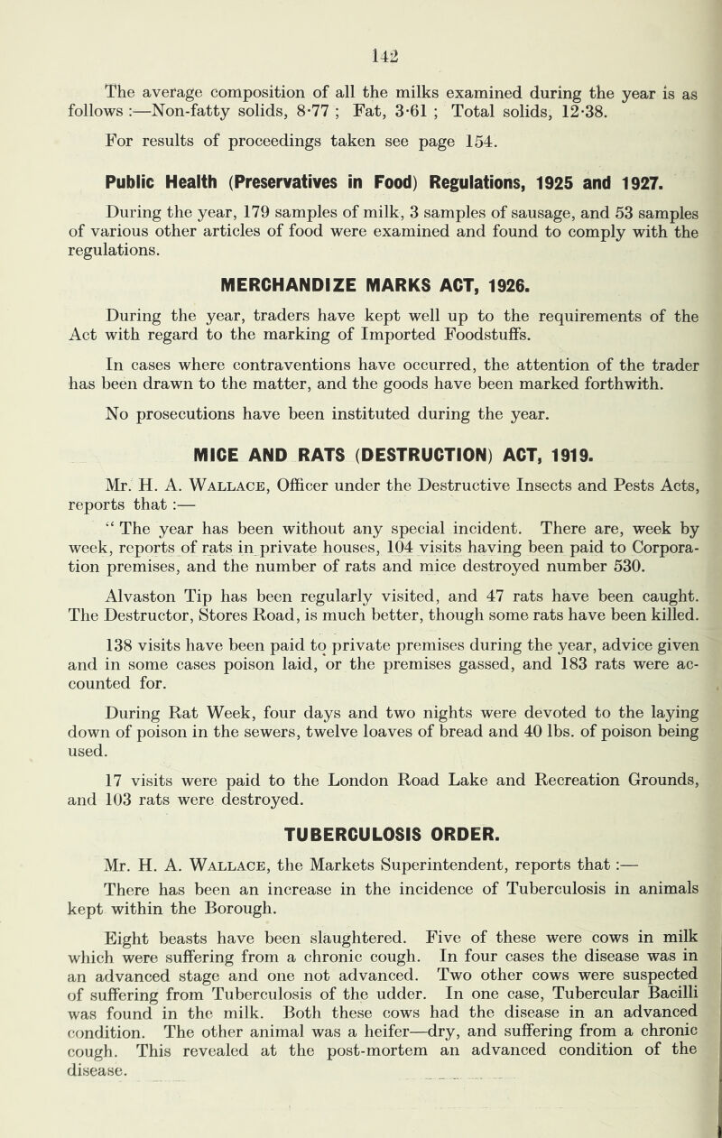 The average composition of all the milks examined during the year is as follows :—Non-fatty solids, 8-77 ; Fat, 3*61 ; Total solids, 12-38. For results of proceedings taken see page 154. Public Health (Preservatives in Food) Regulations, 1925 and 1927. During the year, 179 samples of milk, 3 samples of sausage, and 53 samples of various other articles of food were examined and found to comply with the regulations. MERCHANDIZE MARKS ACT, 1926. During the year, traders have kept well up to the requirements of the Act with regard to the marking of Imported Foodstuffs. In cases where contraventions have occurred, the attention of the trader has been drawn to the matter, and the goods have been marked forthwith. No prosecutions have been instituted during the year. MICE AND RATS (DESTRUCTION) ACT, 1919. Mr. H. A. Wallace, Officer under the Destructive Insects and Pests Acts, reports that :— ‘‘ The year has been without any special incident. There are, week by week, reports of rats in private houses, 104 visits having been paid to Corpora- tion premises, and the number of rats and mice destroyed number 530. Alvaston Tip has been regularly visited, and 47 rats have been caught. The Destructor, Stores Road, is much better, though some rats have been killed. 138 visits have been paid to private premises during the year, advice given and in some cases poison laid, or the premises gassed, and 183 rats were ac- counted for. During Rat Week, four days and two nights were devoted to the laying down of poison in the sewers, twelve loaves of bread and 40 lbs. of poison being used. 17 visits were paid to the London Road Lake and Recreation Grounds, and 103 rats were destroyed. TUBERCULOSIS ORDER. Mr. H. A. Wallace, the Markets Superintendent, reports that:— There has been an increase in the incidence of Tuberculosis in animals kept within the Borough. Eight beasts have been slaughtered. Five of these were cows in milk which were suffering from a chronic cough. In four cases the disease was in an advanced stage and one not advanced. Two other cows were suspected of suffering from Tuberculosis of the udder. In one case. Tubercular Bacilli was found in the milk. Both these cows had the disease in an advanced condition. The other animal was a heifer—dry, and suffering from a chronic cough. This revealed at the post-mortem an advanced condition of the disease.