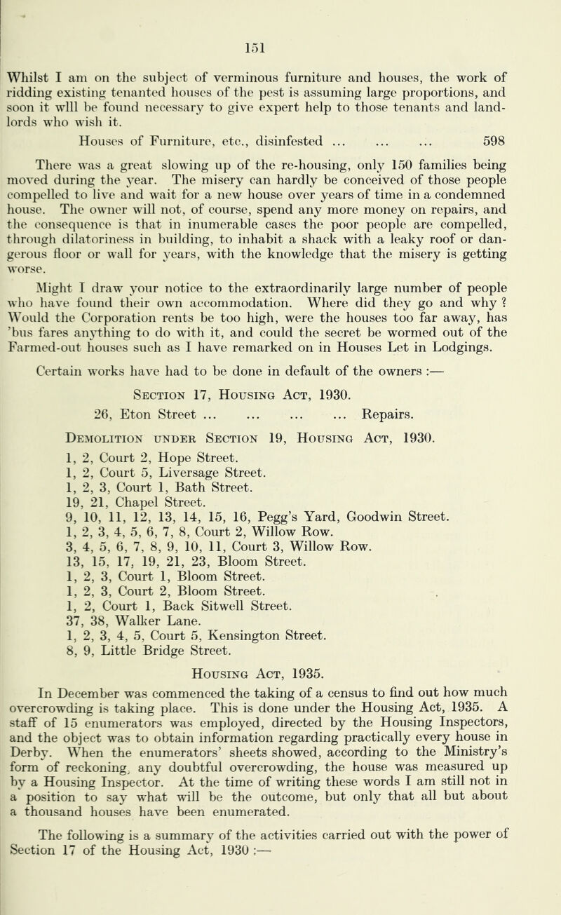 Whilst I am on the subject of verminous furniture and houses, the work of ridding existing tenanted liouses of the pest is assuming large proportions, and soon it will be found necessary to give expert help to those tenants and land- lords who wish it. Houses of Furniture, etc., disinfested ... ... ... 598 There was a great slowing up of the re-housing, only 150 families being moved during the year. The misery can hardly be conceived of those people compelled to live and wait for a new house over years of time in a condemned house. The owner will not, of course, spend any more money on repairs, and the consequence is that in inumerable cases the poor people are compelled, through dilatoriness in building, to inhabit a shack with a leaky roof or dan- gerous tloor or wall for years, with the knowledge that the misery is getting worse. Might I draw your notice to the extraordinarily large number of people who have found their own accommodation. Where did they go and why ? Would the Corporation rents be too high, were the houses too far away, has ’bus fares aiwthing to do with it, and could the secret be wormed out of the Farmed-out houses such as I have remarked on in Houses Let in Lodgings. Certain works have had to be done in default of the owners :— Section 17, Housing Act, 1930. 26, Eton Street ... ... ... ... Repairs. Demolition under Section 19, Housing Act, 1930. 1, 2, Court 2, Hope Street. 1, 2, Court 5, Liver sage Street. 1, 2, 3, Court 1, Bath Street. 19, 21, Chapel Street. 9, 10, 11, 12, 13, 14, 15, 16, Pegg’s Yard, Goodwin Street. 1, 2, 3, 4, 5, 6, 7, 8, Court 2, Willow Row. 3, 4, 5, 6, 7, 8, 9, 10, 11, Court 3, Willow Row. 13, 15, 17, 19, 21, 23, Bloom Street. 1, 2, 3, Court 1, Bloom Street. 1, 2, 3, Court 2, Bloom Street. 1, 2, Court 1, Back Sitwell Street. 37, 38, Walker Lane. 1, 2, 3, 4, 5, Court 5, Kensington Street. 8, 9, Little Bridge Street. Housing Act, 1935. In December was commenced the taking of a census to find out how much overcrowding is taking place. This is done under the Housing Act, 1935. A staff of 15 enumerators was employed, directed by the Housing Inspectors, and the object was to obtain information regarding practically every house in Derby. When the enumerators’ sheets showed, according to the Ministry’s form of reckonings any doubtful overcrowding, the house was measured up by a Housing Inspector. At the time of writing these words I am still not in a position to say what will be the outcome, but only that all but about a thousand houses have been enumerated. The following is a summary of the activities carried out with the power of Section 17 of the Housing Act, 1930 ;—