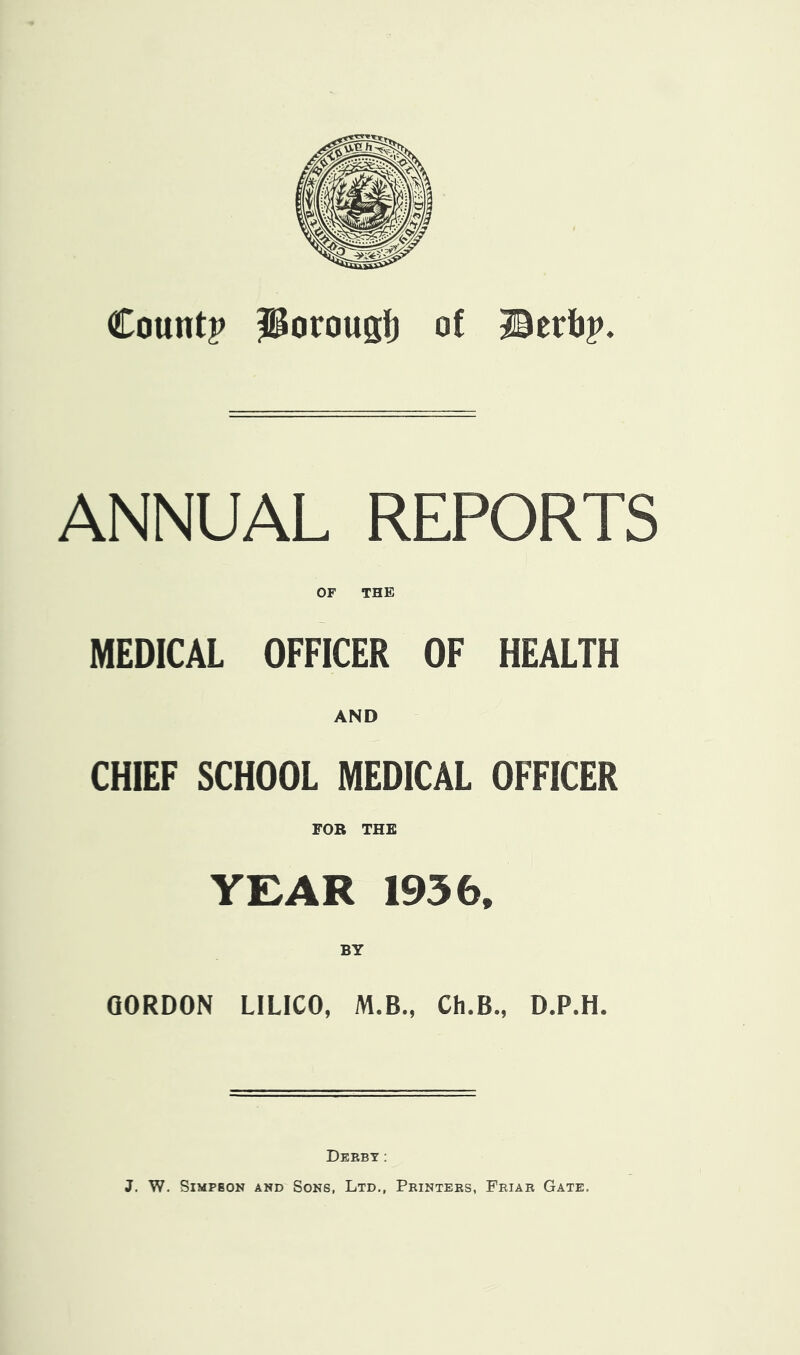 Count? J^orougl) of Berfj?. ANNUAL REPORTS OF THE MEDICAL OFFICER OF HEALTH AND CHIEF SCHOOL MEDICAL OFFICER FOR THE YEAR 1936. BY GORDON LILICO, M.B., Ch.B., D.P.H. Derby: J. W. SiMPBON AND Sons, Ltd., Printers, Friar Gate.