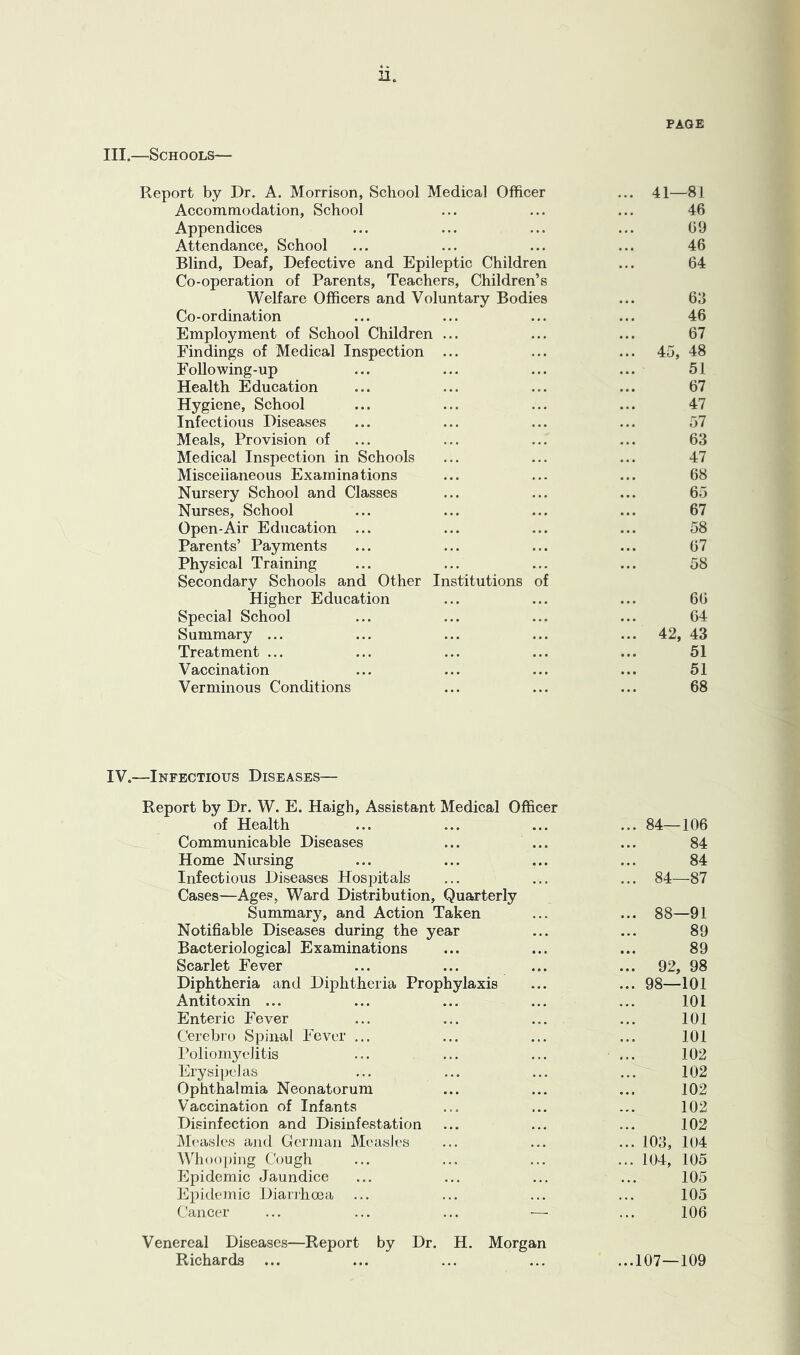 PAGE O 0 s 1 ort by Dr. A. Morrison, School Medical Officer ... 41—81 Accommodation, School 46 Appendices 69 Attendance, School 46 Blind, Deaf, Defective and Epileptic Children Co-operation of Parents, Teachers, Children’s 64 Welfare Officers and Voluntary Bodies 63 Co-ordination 46 Employment of School Children ... 67 Findings of Medical Inspection ... ... 45, 48 Following-up 51 Health Education 67 Hygiene, School 47 Infectious Diseases 57 Meals, Provision of 63 Medical Inspection in Schools 47 Misceiianeous Examinations 68 Nursery School and Classes ... 65 Nurses, School 67 Open-Air Education 58 Parents’ Payments 67 Physical Training Secondary Schools and Other Institutions of 58 Higher Education 66 Special School 64 Summary ... ... 42, 43 Treatment ... 51 Vaccination 51 Verminous Conditions 68 IV.—Infectious Diseases— Report by Dr. W. E. Haigh, Assistant Medical Officer of Health Communicable Diseases ... ... Home Nursing Infectious Diseases Hospitals Cases—Ages, Ward Distribution, Quarterly Summary, and Action Taken Notifiable Diseases during the year Bacteriological Examinations Scarlet Fever Diphtheria and Diphtheria Prophylaxis Antitoxin ... Enteric Fever Cerebi'o Spinal Fever ... Poliomyelitis Erysipelas Ophthalmia Neonatorum Vaccination of Infants Disinfection and Disinfestation iMeasles and Glerman Measles Whoo ping Cough Epidemic Jaundice Epidemic Dianhoea Cancer ... ... ... — Venereal Diseases—Report by Dr. H. Morgan Richards ... 84—106 84 84 84—87 88—91 89 89 92, 98 98—101 101 101 101 102 102 102 102 102 103, 104 104, 105 105 105 106 ...107—109