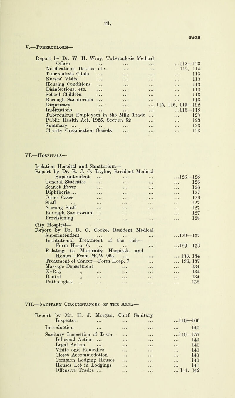 V.—Tuberculosis— FAGB Report by Dr. W. H. Wray, Tuberculosis Medical Officer Notifications, Deaths, etc. Tuberculosis Clinic Nurses' Visits Housing Conditions Disinfections, etc. School Children Borough Sanatorium ... Dispensary Institutions Tuberculous Employees in the Milk Trade Public Health Act, 1925, Section 62 Summary ... Charity Organisation Society ...112—123 ...112, 114 113 113 113 113 113 113 115, 116, 119—122 ...116—118 123 123 123 123 VI.—Hospitals— Isolation Hospital and Sanatorium— Report by Dr. R. J. 0. Taylor, Resident Medical Superintendent ... ... ... ...126—128 General Statistics ... ... ... ... 126 Scarlet Fever ... ... ... ... 126 Diphtheria ... ... ... ... ... 127 Other Cases ... ... ... ... 126 Staff ... ... ... ... ... 127 Nursing Staff ... ... ... ... 127 Borough Sanatorium ... ... ... ... 127 Provisioning ... ... ... ... 128 City Hospital— Report by Dr. R. G. Cooke, Resident Medical Superintendent ... ... ... ...129—137 Institutional Treatment of the sick— Form Hosp. 6. ... ... ... ...129—133 Relating to Maternity Hospitals and Homes—From MCW 96a ... ... ... 133, 1.34 Treatment of Cancer—Form Hosp. 7 ... ... 136, 137 Massage Department ... ... ... 134 X-Ray „ ... ... ... ... 134 Dental „ ... ... ... ... 134 Pathological ,, ... ... ... ... 135 VII.—Sanitary Circumstances op the Area— Report by Mr. H. J. Morgan, Chief Sanitary Inspector ...140—166 Introduction 140 Sanitary Inspection of Town Informal Action ... Legal Action Visits and Remedies Closet Accommodation Common Lodging Houses Houses Let in Lodgings Offensive Trades ... ...140—157 140 140 140 140 140 141 ... 141. 142