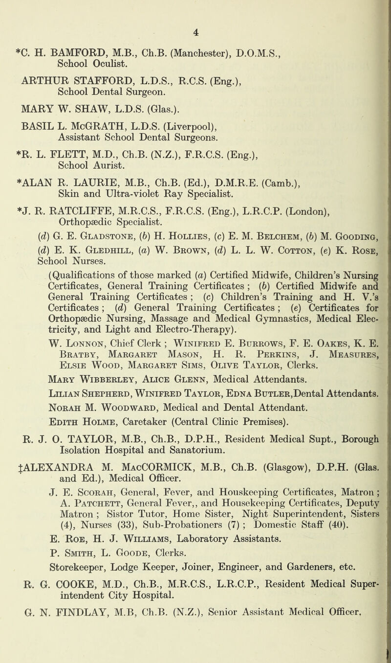 *C. H. BAMFORD, M.B., Ch.B. (Manchester), D.O.M.S., School Oculist. ARTHUR STAFFORD, L.D.S., R.C.S. (Eng.), School Dental Surgeon. MARY W. SHAW, L.D.S. (Glas.). BASIL L. McGrath, L.D.S. (Liverpool), Assistant School Dental Surgeons. *R. L. FLETT, M.D., Ch.B. (N.Z.), F.R.C.S. (Eng.), School Aurist. *ALAN R. LAURIE, M.B., Ch.B. (Ed.), D.M.R.E. (Camb.), Skin and Ultra-violet Ray Specialist. *J. R. RATCLIFFE, M.R.C.S., F.R.C.S. (Eng.), L.R.C.P. (London), Orthopaedic Specialist. (d) G. E. Gladstone, (6) H. Hollies, (c) E. M. Belchem, (6) M. Gooding, {d) E. K. Gledhill, (a) W. Bkown, (d) L. L. W. Cotton, (e) K. Rose, School Nurses. (Qualifications of those marked (a) Certified Midwife, Children’s Nursing Certificates, General Training Certificates ; (6) Certified Midwife and General Training Certificates ; (c) Children’s Training and H. V.’s Certificates; (d) General Training Certificates; (e) Certificates for Orthopaedic Nursing, Massage and Medical Gymnastics, Medical Elec- tricity, and Light and Electro-Therapy). W. Lonnon, Chief Clerk ; Winifred E. Burrows, F. E. Oakes, K. E. Bratby, Margaret Mason, H. R. Perkins, J. Measures, Elsie Wood, Margaret Sims, Olive Taylor, Clerks. Mary Wibberley, Alice Glenn, Medical Attendants. Lilian Shepherd, Winifred Taylor, Edna BuTLER,Dental Attendants. Norah M. Woodward, Medical and Dental Attendant. Edith Holme, Caretaker (Central Clinic Premises). R. J. O. TAYLOR, M.B., Ch.B., D.P.H., Resident Medical Supt., Borough Isolation Hospital and Sanatorium. {ALEXANDRA M. MacCORMICK, M.B., Ch.B. (Glasgow), D.P.H. (Glas. and Ed.), Medical Officer. J. E. ScoRAH, General, Fever, and Houskeeping Certificates, Matron ; A. Patchett, General Fever,, and Housekeeping Certificates, Deputy Matron ; Sistor Tutor, Home Sister, Night Superintendent, Sisters (4), Nurses (33), Sub-Probationers (7) ; Domestic Staff (40). E. Roe, H. J. Williams, Laboratory Assistants. P. Smith, L. Goode, Clerks. Storekeeper, Lodge Keeper, Joiner, Engineer, and Gardeners, etc. R. G. COOKE, M.D., Ch.B., M.R.C.S., L.R.C.P., Resident Medical Super- intendent City Hospital. G. N. FINDLAY, M.B, Ch.B. (N.Z.), Senior Assistant Medical Officer,