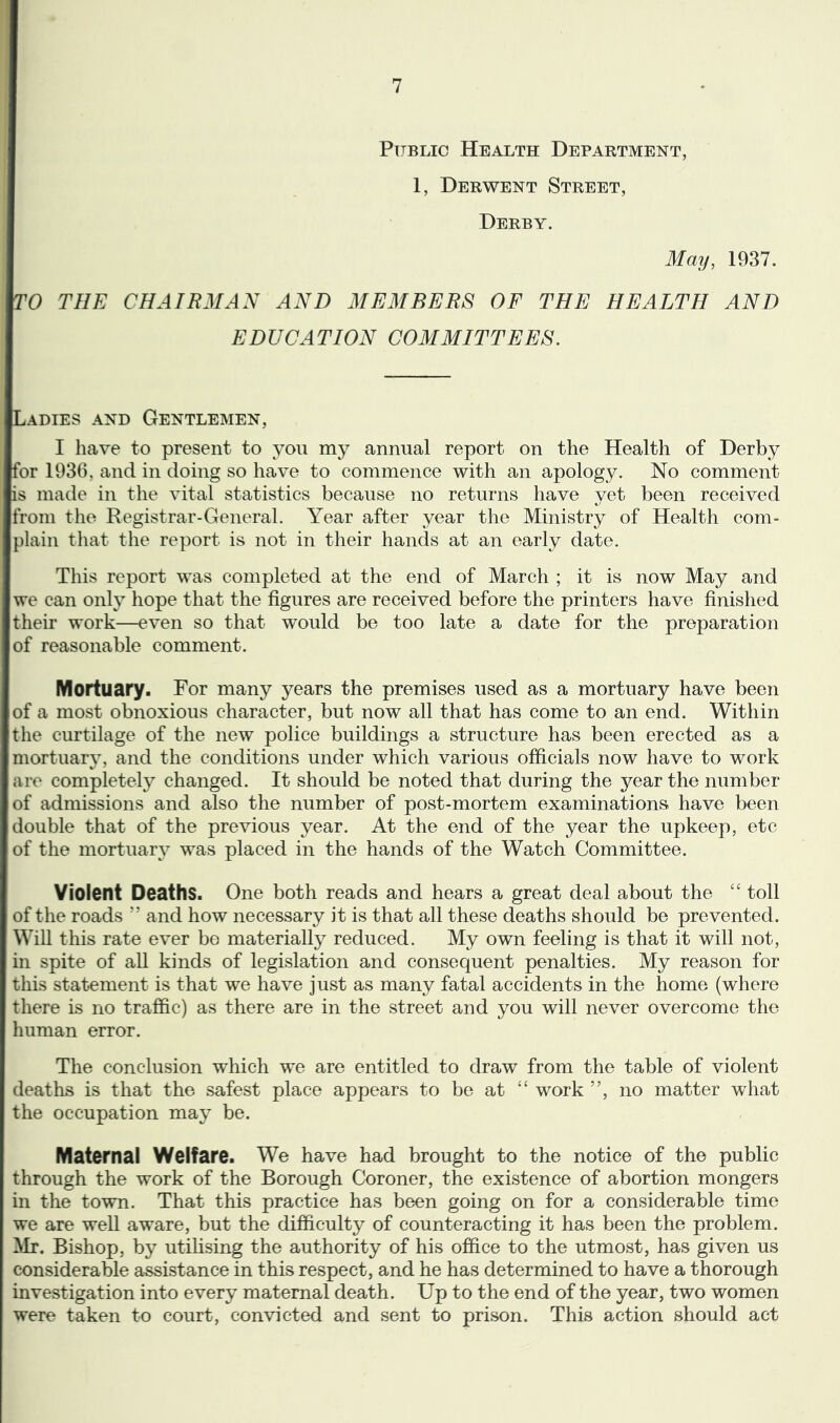 Public Health Department, 1, Derwent Street, Derby. May, 1937. TO THE CHAIRMAN AND MEMBERS OF THE HEALTH AND EDUCATION COMMITTEES. Ladies and Gentlemen, I have to present to you my annual report on the Health of Derby for 1936, and in doing so have to commence with an apology. No comment is made in the vital statistics because no returns have vet been received from the Registrar-General. Year after year the Ministry of Health com- jlain that the report is not in their hands at an early date. This report was completed at the end of March ; it is now May and we can only hope that the figures are received before the printers have finished their work—even so that would be too late a date for the preparation of reasonable comment. Mortuary. For many years the premises used as a mortuary have been of a most obnoxious character, but now all that has come to an end. Within the curtilage of the new police buildings a structure has been erected as a mortuarv, and the conditions under which various officials now have to work are completely changed. It should be noted that during the year the number of admissions and also the number of post-mortem examinations have been double that of the previous year. At the end of the year the upkeep, etc of the mortuary was placed in the hands of the Watch Committee. Violent Deaths. One both reads and hears a great deal about the “ toll of the roads ” and how necessary it is that all these deaths should be prevented. Will this rate ever be materially reduced. My own feeling is that it will not, in spite of all kinds of legislation and consequent penalties. My reason for this statement is that we have just as many fatal accidents in the home (where there is no traffic) as there are in the street and you will never overcome the mman error. The conclusion which we are entitled to draw from the table of violent deaths is that the safest place appears to be at “ work ”, no matter what the occupation may be. Maternal Welfare. We have had brought to the notice of the public through the work of the Borough Coroner, the existence of abortion mongers in the town. That this practice has been going on for a considerable time we are well aware, but the difficulty of counteracting it has been the problem. Mr. Bishop, by utihsing the authority of his office to the utmost, has given us considerable assistance in this respect, and he has determined to have a thorough investigation into every maternal death. Up to the end of the year, two women were taken to court, convicted and sent to prison. This action should act