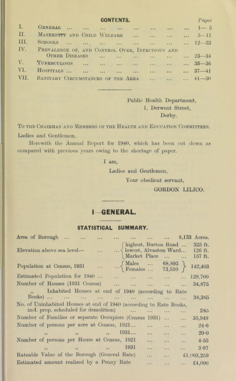 CONTENTS. I. II. III. IV. V. VI. VII. GenebaIi Maternity and Child VV'eleare Schools \ Prevalence of, and Control Over, Infectious and Other Diseases Tuberculosis Hospitals Sanitary Circumstances of the Area Piujea 1— 5 ... 5—11 ... 12—23 ... 23—34 ... 35—36 ... 37—41 ... 41—50 Public Health Department, 1, Derwent Street, Derby. To THE Chairman and Members of the Health and Education Committees. Ladies and Gentlemen, Herewith the Annual Report for 1940, which has been cut down as compared with previous years owing to the shortage of paper. I am. Ladies and Gentlemen, Your obedient servant, GORDON LILICO. I GENERAL. STATISTICAL SUMMARY. 8,133 Acres. fhighest, Burton Road ... 325 ft. lowest, Alvaston Ward... 126 ft. [^Market Place ... ... 157 ft. /Males ... 68,893 \ Ano •••/Females ... 73,510 / 129,700 ... ... ... ... ... 34,875 Area of Borough ... Elevation above sea level— Population at Census, 1931 Estimated Population for 1940 ... Number of Houses (1931 Census) ,, Inhabited Houses at end of 1940 (according to Rate Books) 38,365 No. of Unmhabited Houses at end of 1940 (according to Rate Books, inch prop, scheduled for demolition) ... ... ... ... 285 Number of Families or separate Occupiers (Census 1931) 35,949 Number of persons per acre at Census, 1921... ... ... ... 24-6 ,, ,> j, 1931... ... ... ... 20*0 Number of persons per House at Census, 1921 ... ... ... 4-55 „ M „ 1931 3-97 Rateable Value of the Borough (General Rate) £1,003,259 Estimated amount reahsed by a Penny Rato ... ... ... £4,000