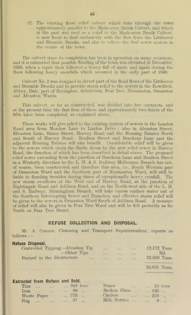 (2) Tlio oxisting Hood i-rliff <nlv’<*rt which runs ilirough th<* town approximately ixiiallel to the Markeaton Brook Culvert, and which in the past was used as a relief to the Mark'-aton Brook Culvert is now freed to deal exclusively witli the flow from the Littleovei- and Bramble Brooks, and also to lelieve the foul .s<nver system in th(‘ centre' of the town. The culvert since its completion has been in operation on many occasions, and it is estimated that possible flooding of the town was obviated in December, 1038, when a rapid thaw followed a heavy fall of snow, and again during the thaw following heavy snowfalls which occurred in the early part of 1040. Culvert No. 2 was dc'signed to divert part of the flood flows of the Littleover and Bramble Brooks and to provide storm relief to the sewei’s in the Rowditch. Abbey, Dale, part of Babington, Arboretum. Pear Tree, Normanton, Osmaston and Alvastnn Wards. This culvt'it, as far as constructed, was divided into five contracts, aiul at the present time the first four of these and apjn'oximately two-thirds of the fifth have been completed, as explained above. These works \dll give relief to the existing system of sewers in the London Road area from Meadow Lane to Lindon Drive ; also in Alvaston Street, Klvaston Lane, Baker vStreet, Harvey Road and the Housing Estates North and South of Harvey Road. Boulton Street and Brackens Lane and the adjacent Housing Estates will also benefit. Considerable relief will be given to the sewers which drain the Sinfin Areas by the new relief sewer in Harvey Road, the function of which has been described in detail above. The proposed nflief sewer extending from the junction of Brackens Lane and Boulton Street in a Westerly direction to the L. M. & S. Railwa}'^ Melbourne Branch has not, of course, l)een constructed and therefore this area, i.e.. South Western pari of Osmaston Ward and the Southern part of Normanton Ward, will still b(> liable to flooding troubles during times of exceptionally heavy lainfall. The new storm overflows at the West end of Harvey Road, at the junction ol Nightingale Road and Addison Road, and on the North-west side of the L. M. and S. Railway, Birmingham Branch, will take excess surface water out of the Southern Intercepting Sewer and Branches, and effective storm relief will be given to the sewers in Osmaston Ward South of Addison Road. A measure' of relief will also be given in Pear Tree Ward and will be felt probably as far North as Pear Tree Street. REFUSE COLLECTION AND DISPOSAL. Mr. A. Connor, Cleansing and Transport Superintendent, reports as follows :— Refuse Disposal. Controlled Tipping—Alvaston Tip —Other Tips Burned in the Destructors 12,172 Tons. Nil. 22,859 Tons. 35,031 Tons. Extracted from Refuse and Sold. Tins 948 tons Iron ... ... .•• 00 Waste Paper ... 773 ,, Rag 97 ,, Bones Broken Class Cinders Milk Bottles . 25 tons ... 153 ... 219 „ ... 8 „
