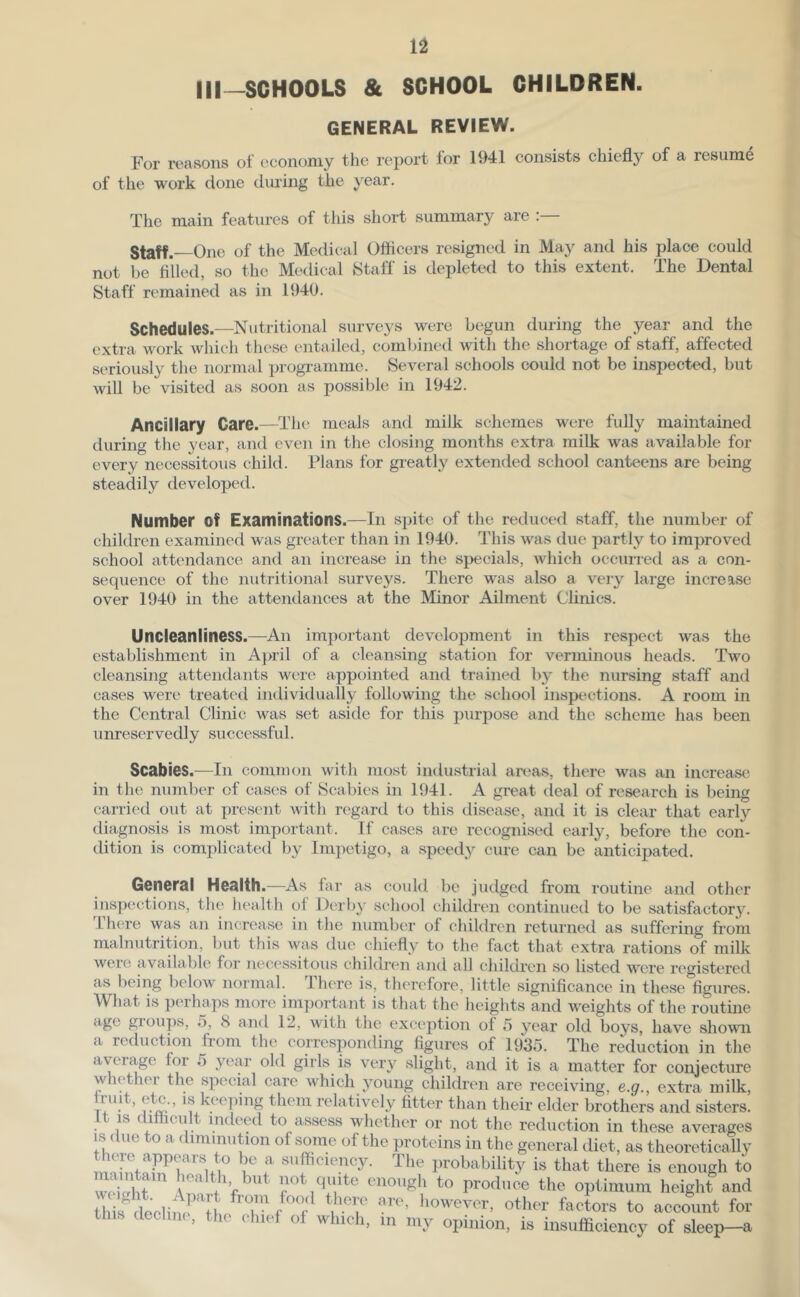 Ill—SCHOOLS & SCHOOL CHILDREN. GENERAL REVIEW. For reasons of economy the report for 1941 consists chiefly of a resume of the work done during the year. The main features of this short summary are Staff.—One of the Medical Officers resigned in May and his place could not be fllled, so the Medical Staff is depleted to this extent. The Dental Staff remained as in 1940. Schedules.—Nutritional surveys were begun during the year and the extra work which these entailed, combined with the shortage of staff, affected seriously the normal progi'amme. Several schools could not be inspected, but will be visited as soon as possible in 1942. Ancillary Care.—The meals and milk schemes were fully maintained during the year, and even in the closing months extra milk was available for every necessitous child. Plans for greatly extended school canteens are being steadily developed. Number of Examinations.—In spite of the reduced staff, the number of children examined was greater than in 1940. This was due partly to improved school attendance and an increase in the specials, Avhich occurred as a con- sequence of the nutritional surveys. There was also a very large increase over 1940 in the attendances at the Minor Ailment Clinics. Uncleanliness.—An important development in this respect was the establishment in A}>ril of a cleansing station for verminous heads. Two cleansing attendants were appointed and trained 1)3^ the nursing staff and cases were treated individually following the school inspections. A room in the Central Clinic was set aside for this purpose and the scheme has been unreservedly successful. Scabies.—In common with most industrial areas, there was an increase in the number of cases of Scabies in 1941. A great (leal of research is being carried out at present Avith regard to this disease, and it is clear that early diagnosis is most important. If cases are recognised early, before the con- dition is complicated by Impetigo, a speed3^ cure can be anticipated. General Health.—As far as could be judged from routine and other inspections, the health of DerbA' school children continued to be satisfactory. There was an increase in the number of children returned as suffering from malnutrition, but this Avas due chiefly to the fact that extra rations of milk were available for necessitous childivn and all children so listed were registered as being beloAv normal. I here is, tlu'refore, little significance in these figures. What is perhaps more important is that the heights and weights of the routine age groups, 5, 8 and 12, Avith the exception of 5 year old boys, have shoAvn a reduction from the corresponding figures of 1935. The reduction in the aA^erf^e for 5 year old girls is very slight, and it is a matter for conjecture whether the special care Avhich voung children are receiAung, e.g., extra milk, larelatively fitter than their elder brothers and sisters. It IS difficult indeed to assess whether or not the reduction in these averages IS due to a dimmution of some of the proteins in the general diet, as theoretically f The probability is that there is enough to quite enough to produce the optimum height and tl i, rtenlinr;! f , 'T other factors to account for tins acchn,. the chief of which, in my opinion, is insufficiency of sleep-a