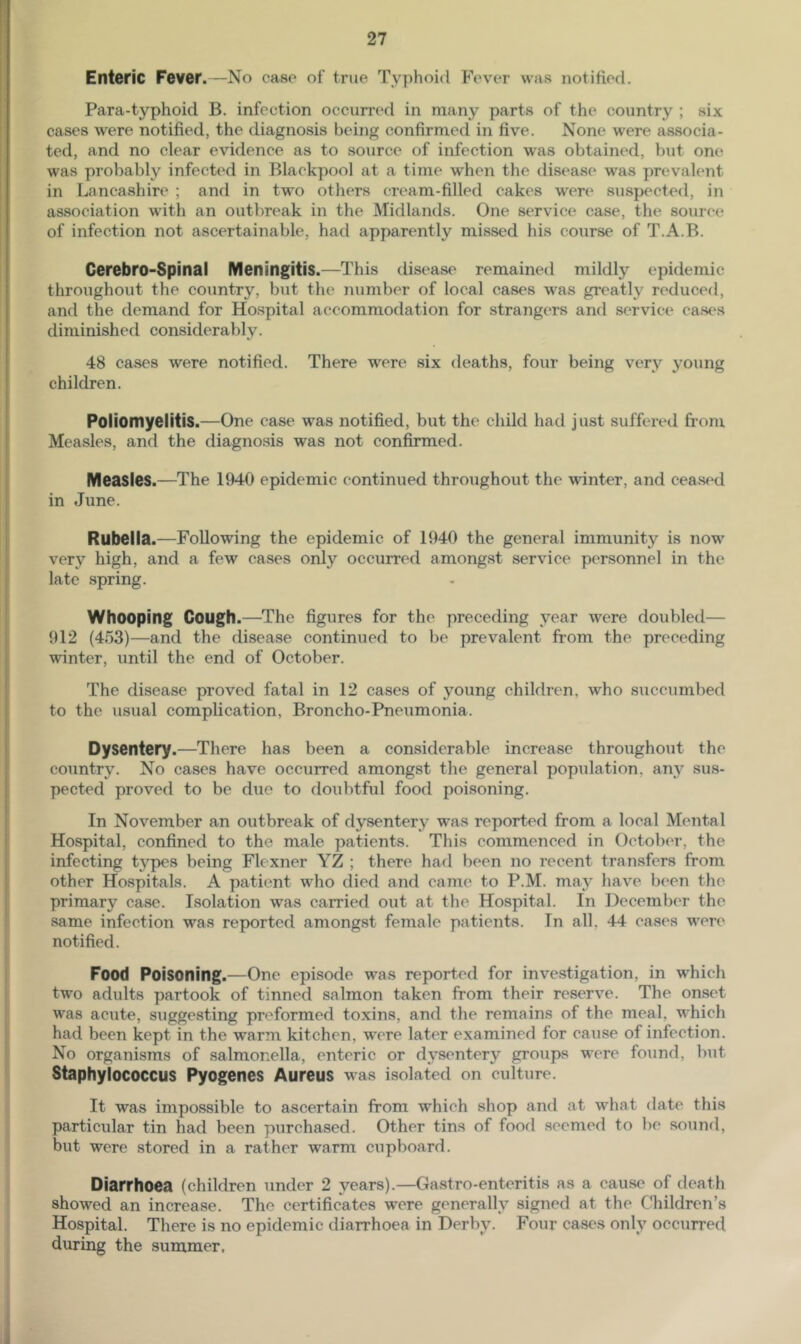 Enteric Fever.—No case of true Typhoid Fever was notified. Para-typhoid B. infection occurred in many parts of the country ; six cases were notified, the diagnosis being confirmed in five. None were associa- ted, and no clear evidence as to source of infection was obtained, but one was probably infected in Blackpool at a time when the disease was prevalent in Lancashire ; and in two others cream-filled cakes were suspected, in association wdth an outbreak in the Midlands. One service case, the source of infection not ascertainable, had apparently missed his course of T.A.B. Cerebro-Spinal Meningitis.—This disease remained mildly epidemic throughout the country, but the number of local cases was greatly reduced, and the demand for Ho.spital accommodation for strangers and service casc*s diminished considerably. 48 cases were notified. There were six deaths, four being very young children. Poliomyelitis.—One case was notified, but the child had just suffered from Measles, and the diagnosis was not confirmed. Measles.—The 1940 epidemic continued throughout the winter, and ceased in June. Rubella.—Following the epidemic of 1940 the general immunity is now very high, and a few cases only occurred amongst service personnel in the late spring. Whooping Cough.—^The figures for the preceding year were doubled— 912 (453)—and the disease continued to be prevalent ft-om the preceding winter, until the end of October. The disease proved fatal in 12 cases of young children, who succumbed to the usual complication, Broncho-Pneumonia. Dysentery.—There has been a considerable increase throughout the country. No cases have occurred amongst the general population, any sus- pected proved to be due to doubtful food poisoning. In November an outbreak of dysentery was reported from a local Mental Hospital, confined to the male patients. This commenced in October, the infecting types being Flexner YZ ; there had been no recent transfers from other Hospitals. A patient who died and came to P.M. may have b(‘en the primary case. Isolation was carried out at the Hospital. In December the same infection was reported amongst female patients. In all, 44 cases were notified. Food Poisoning.—One episode was reported for investigation, in which two adults partook of tinned salmon taken from their reserve. The onset was acute, suggesting preformed toxins, and the remains of the meal, whieh had been kept in the warm kitchen, were later examined for caiise of infeetion. No organisms of salmonella, enteric or dysentery groups were found, but Staphylococcus Pyogenes Aureus was isolated on culture. It was impossible to ascertain from which shop and at what date this particular tin had been purchased. Other tins of food seemed to be sound, but were stored in a rather warm cupboard. Diarrhoea (children under 2 years).—Gastro-enteritis as a cause of death showed an increase. The certificates were generally signed at the C^hildren’s Hospital. There is no epidemic diarrhoea in Derby. Four cases only occurred during the summer,