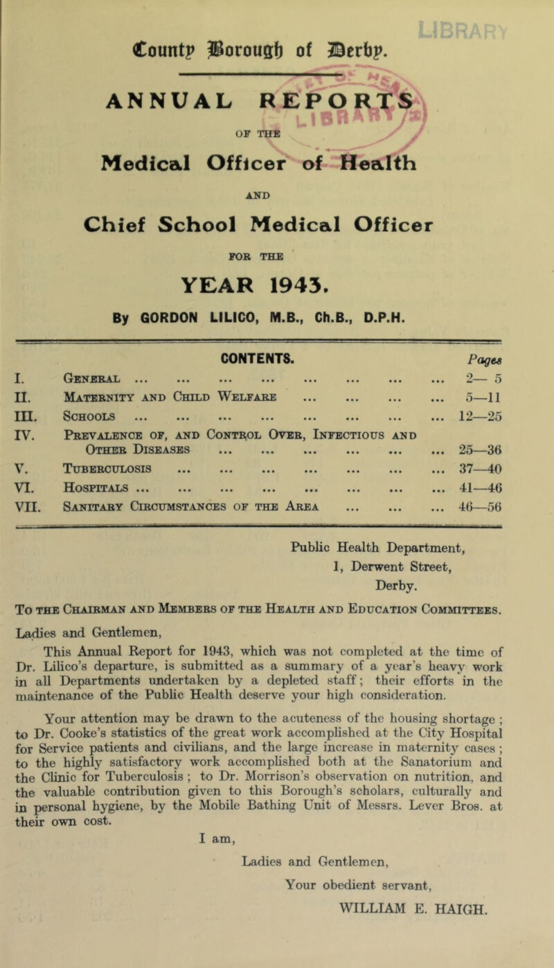 Countp iSorousi) of Berbp. ANNUAL RE I U OF THE Medical Officer^ of Health AND Chief School Medical Officer FOR THE YEAR 1943. By GORDON LILICO, M.B., Ch.B., D.P.H. I. CONTENTS. ••• ••• «•« ••• • • • • • • Pages ... 2— 5 II. Maternity and Child Welfare • •« • • • ... o—11 m. SOHOOXiS ••• ••• ••• ••• • • • • ■ • ... 12—25 IV. V. Prevalence of, and Control Over, Infectious and Other Diseases ... ^Tuberculosis ... ... ... ... ... ... ... 25—36 ... 37—40 VI. ATjS ••• ••• ••• ••• ••• • • • • • • ... 41—46 VII. Sanitary Circumstances of the Area • • • • • • ... 46—56 Public Health Department, 1, Derwent Street, Derby. To THE Chairman and Members of the Health and Education Committees. Ladies and Gentlemen, This Annual Report for 1943, which was not completed at the time of Dr. Lilico’s departure, is submitted as a summary of a year’s heavy work in all Departments undertaken by a depleted staff; their efforts in the maintenance of the Public Health deserve your high consideration. Your attention may be drawn to the acuteness of the housing shortage ; to Dr. Cooke’s statistics of the great work accomplished at the City Hospital for Service patients and civilians, and the large increase in maternity cases ; to the highly satisfactory work accomplished both at the Sanatorium and the Clinic for Tuberculosis ; to Dr. Morrison’s observation on nutrition, and the valuable contribution given to this Borough’s scholars, culturally and in personal hygiene, by the Mobile Bathing Unit of Messrs. Lever Bros, at their own cost. I am. Ladies and Gentlemen, Your obedient servant, WILLIAM E. HAIGH.