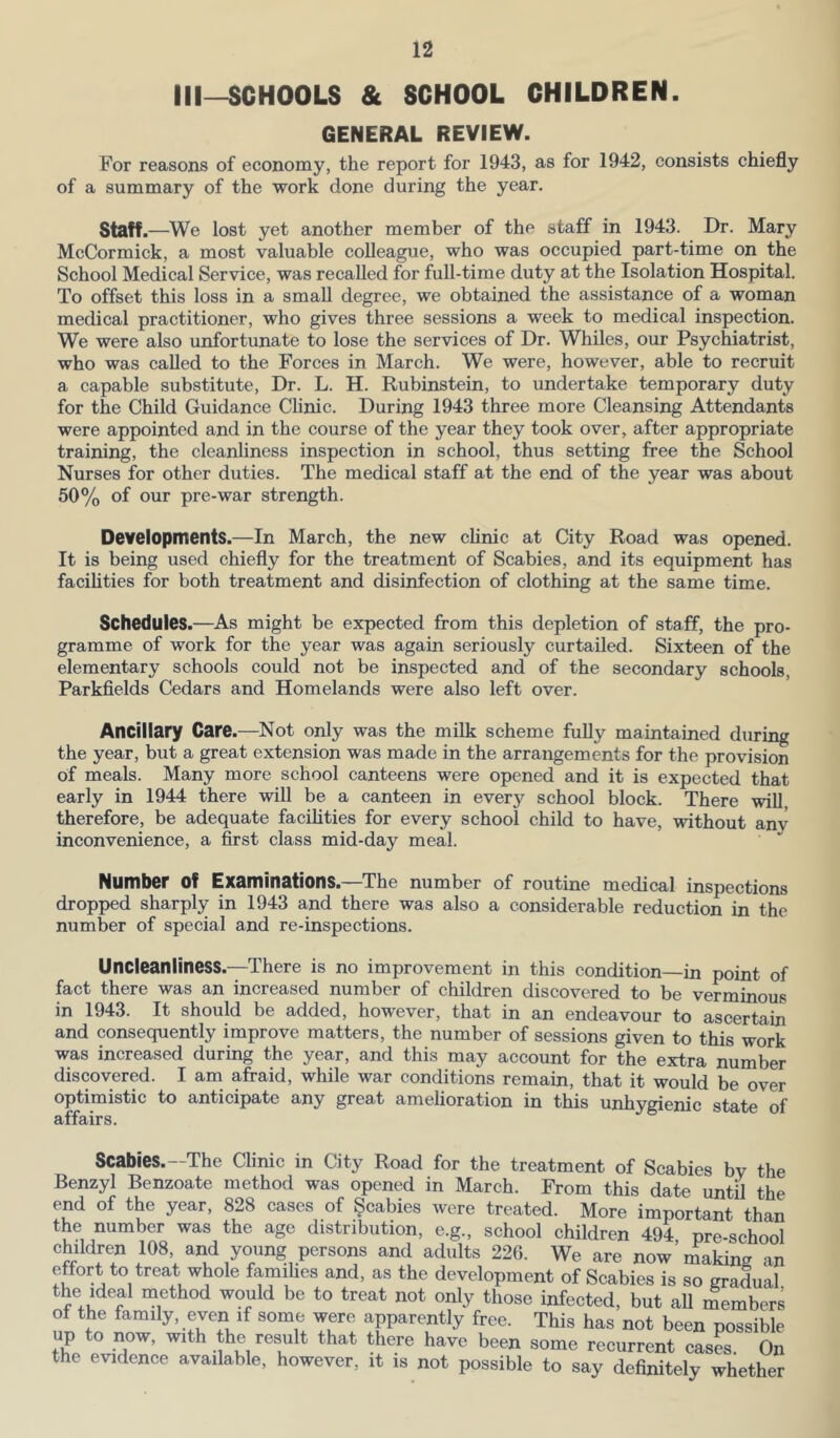 III—SCHOOLS & SCHOOL CHILDREN. GENERAL REVIEW. For reasons of economy, the report for 1943, as for 1942, consists chiefly of a summary of the work done during the year. Staff.—We lost yet another member of the staff in 1943. Dr. Mary McCormick, a most valuable colleague, who was occupied part-time on the School Medical Service, was recalled for hill-time duty at the Isolation Hospital. To offset this loss in a small degree, we obtained the assistance of a woman medical practitioner, who gives three sessions a week to medical inspection. We were also unfortunate to lose the services of Dr. Whiles, our Psychiatrist, who was called to the Forces in March. We were, however, able to recruit a capable substitute, Dr. L. H. Rubinstein, to undertake temporary duty for the Child Guidance Clinic. During 1943 three more Cleansing Attendants were appointed and in the course of the year they took over, after appropriate training, the cleanliness inspection in school, thus setting free the School Nurses for other duties. The medical staff at the end of the year was about 50% of our pre-war strength. Developments.—In March, the new clinic at City Road was opened. It is being used chiefly for the treatment of Scabies, and its equipment has facihties for both treatment and disinfection of clothing at the same time. Schedules.—As might be expected from this depletion of staff, the pro- gramme of work for the year was again seriously curtailed. Sixteen of the elementary schools could not be inspected and of the secondary schools, Parkfields Cedars and Homelands were also left over. Ancillary Care.—Not only was the milk scheme fully maintained during the year, but a great extension was made in the arrangements for the provision of meals. Many more school canteens were opened and it is expected that early in 1944 there will be a canteen in every school block. There will therefore, be adequate facihties for every school child to have, without any inconvenience, a first class mid-day meal. Number of Exurninotions. The number of routine medical inspections dropped sharply in 1943 and there was also a considerable reduction in the number of special and re-inspections. Uncleanliness.—There is no improvement in this condition—in point of fact there was an increased number of children discovered to be verminous in 1943. It should be added, however, that in an endeavour to ascertain and consequently improve matters, the number of sessions given to this work was increased during the year, and this may account for the extra number discovered. I am afraid, while war conditions remain, that it would be over optimistic to anticipate any great amelioration in this unhygienic state of affairs. Scabies.—The Clinic in City Road for the treatment of Scabies by the Benzyl Benzoate method was opened in March. From this date until the end of the year, 828 cases of ^cables were treated. More important than the number was the age distribution, e.g., school children 494 nre-sehnnl children 108 and young persons and adults 226. We are now’making an effort to treat whole families and, as the development of Scabies is so gradual the Ideal method would be to treat not only those infected, but all members of the family, even if some were apparently free. This has not been possible up to now, with the result that there have been some recurrent cases On the evidence available, however, it is not possible to say definitely whether