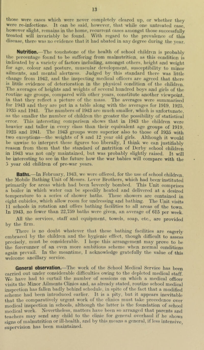 those were cases which were never completely cleared up, or whether they were re-infections. It can be said, however, that while one untreated case, however slight, remains in the home, recurrent cases amongst those successfully treated will invariably be found. With regard to the prevalence of this disease, there was no evidence that it had abated in any degree during the year. Nutrition.—^The touchstone of the health of school children is probably the percentage found to be suffering from malnutrition, as this condition is indicated by a variety of factors including, amongst others, height and weight for age, colour and posture, muscular development, susceptibility to minor ailments, and mental alertness. Judged by this standard there was little change from 1942, and the inspecting medical officers are agree^d that there is Uttle evidence of deterioration in the physical condition of the children. The averages of heights and weights of several hundred boys and girls of the routine age gi’oups, compared with other years, constitute another viewpoint, in that they reflect a picture of the mass. The averages were summarised for 1943 and they are put in a table along with the averages for 1919, 1925. 1935 and 1941. The numbers of 1943 are much smaller, which is unfortunate, as the smaller the number of children the greater the possibility of statistical error. This interesting comparison shows that in 1943 the children were heavier and taller in every class than their equivalent age groups of 1919, 1925 and 1941. The 1943 groups were superior also to those of 1935 with two exceptions—the weights of 8 and 12 year old girls. Although it would be unwise to interpret these figures too liberally, I think we can justifiablv reason from them that the standard of nutrition of Derby school children in 1943 was not only maintained, but was probably slightly raised. It will be interesting to see in the future how the war babies will compare with the 5 year old children of pre-war years. Baths.—In February, 1943, we were offered, for the use of school children, the Mobile Bathing Unit of Messrs. Lever Brothers, which had been'instituted primarily for areas which had been severely bombed. This Unit comprises a boiler in which water can be speedily heated and delivered at a desired temperature to a series of shower baths. These showers are contained in eight cubicles, which allow room for undressing and bathing. The Unit visits 11 schools in rotation and offers bathing facilities to all areas of the town. In 1943, no fewer than 22,759 baths were given, an average of 615 per week. All the services, staff and equipment, towels, soap, etc., are provided by the firm. There is no doubt whatever that these bathing facilities are eagerly embraced by the children and the hygienic effect, though difficult to assess precisely, must be considerable. 1 hopi' this arrangement may prove to be the forerunner of an even more ambitious scheme when normal conditions again prevail. In the meantime, I acknowledge gratefully the value of this welcome ancillary service. General observation.—The work of the School Medical Service has been carried out under considerable difficulties owing to the depleted medical staff. We have had to curtail the number of sessions on which a medical officer visits the Minor Ailments Clinics and, as already stated, routine school medical inspection has fallen badly behind schedule, in spite of the fact that a modified scheme had been introduced earlier. It is a pity, but it appears inevitable that the comparatively urgent work of the clinics must take precedence over medical inspection in schools, although the latter is the foundation of school medical work. Nevertheless, matters have been so arranged that parents and teachers may send any child to the clinic for general overhaul if he shows signs of malnutrition or ill-health, and by this means a general, if less intensive, supervision has been maintained.