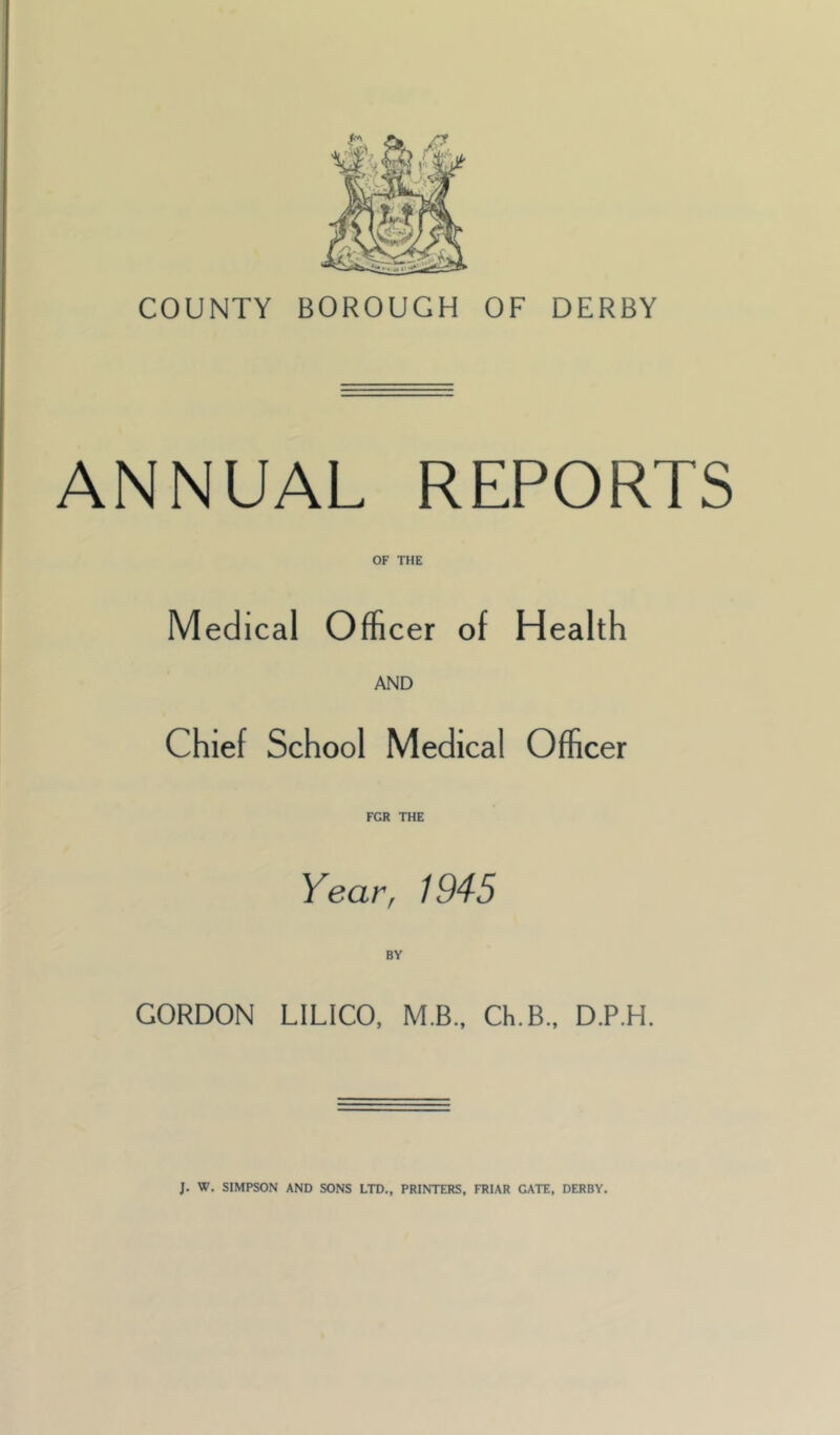 COUNTY BOROUGH OF DERBY ANNUAL REPORTS OF THE Medical Officer of Health AND Chief School Medical Officer FGR THE Year, 1945 BY GORDON LILICO, M.B., Ch.B., D.P.H.