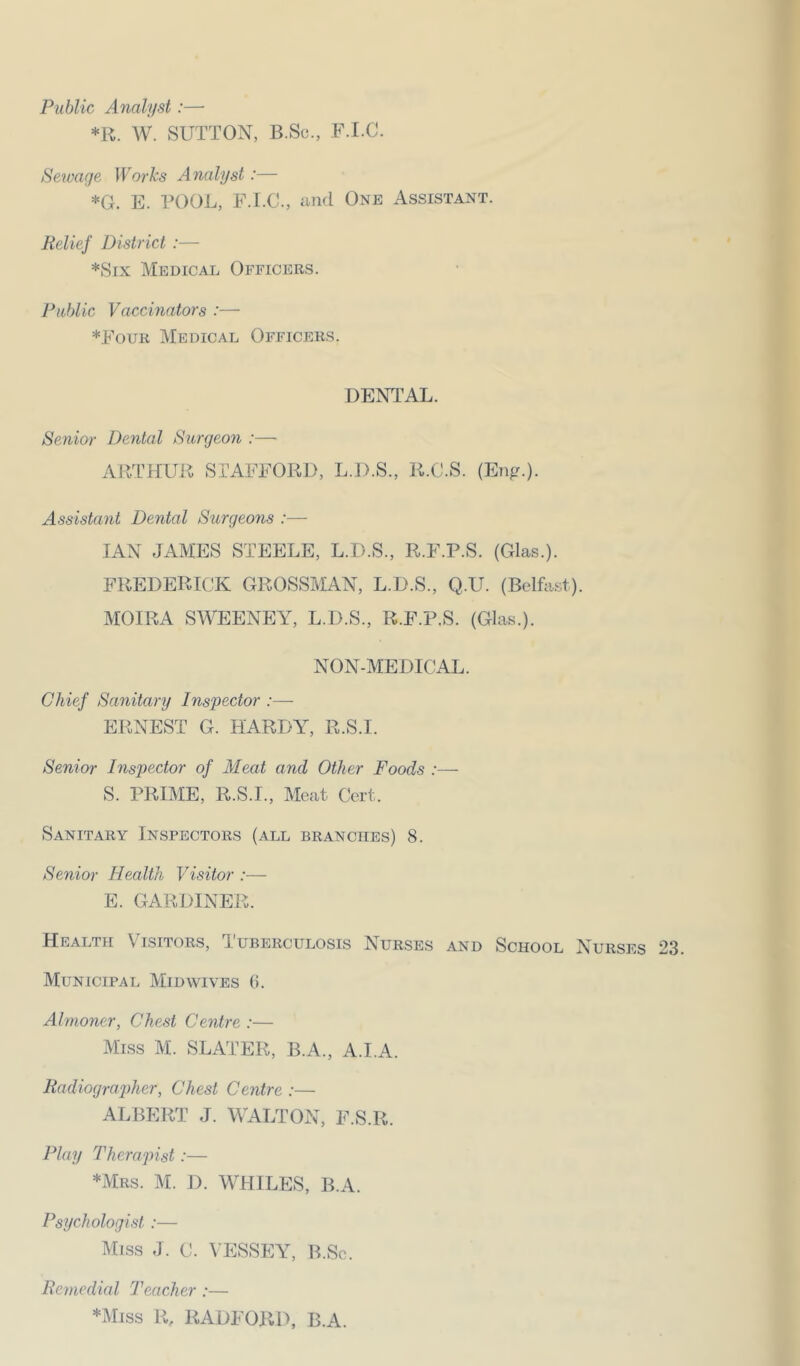Public Analyst:— *R. AV. SUTTON, B.Sc., F.I.C. Sewage Works Analyst:— *G. E. POOL, F.LO., nnd One Assistant. Belief District :— *Six Medical Officers. Public Vaccinators :— *Four Medical Officers. DENTAL. Senior Dental Surgeon :— AP.THUR STAFFORD, L.D.S., R.C.S. (Eng.). Assistant Dental Surgeons :— IAN JAMES STEELE, L.D.S., R.F.P.S. (Glas.). FREDERICK GROSSMAN, L.D.S., Q.U. (Belfast). MOIRA SAVEENEY, L.D.S., R.F.P.S. (Glas.). NON-MEDICAL. Chief Sanitary Inspector :— ERNEST G. HARDY, R.S.I. Senior Inspector of Aleat and Other Foods :— S. PRIME, R.S.I., Meat Cert. Sanitary Inspectors (all branches) 8. Senior Health Visitor :— E. GARDINER. Health Visitors, Tuberculosis Nurses and School Nurses 23. Municipal Mid wives 0. Almoner, Chest Centre :— Miss M. SLATER, B.A., A.I.A. Radiographer, Chest Centre :— ALBERT J. WALTON, F.S.R. Play Therapist:— *mrs. m. d. whiles, B.A. Psychologist :— Miss J. C. A’ESSEY, B.Sc. Remedial Teacher :— *Miss R, RADFORD, B.A.