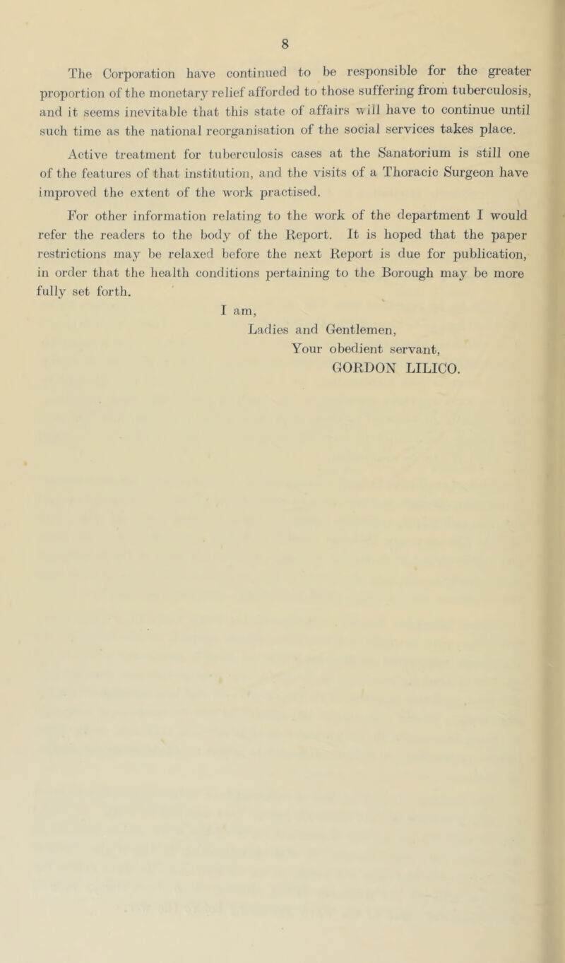 Tlie Corporation have continued to be responsible for the gi’eater proportion of the monetary relief afforded to those suffering from tuberculosis, and it seems inevitable that this state of affairs v ill have to continue until such time as the national reorganisation of the social services takes place. Active treatment for tuberculosis cases at the Sanatorium is still one of the features of that institution, and the visits of a Thoracic Surgeon have improved the extent of the work practised. For other information relating to the work of the department I would refer the readers to the body of the Report. It is hoped that the paper restrictions may be relaxed before the next Report is due for publication, in order that the health conditions pertaining to the Borough may be more fully set forth. % I am. Ladies and Gentlemen, Your obedient servant, GORDON LILICO.