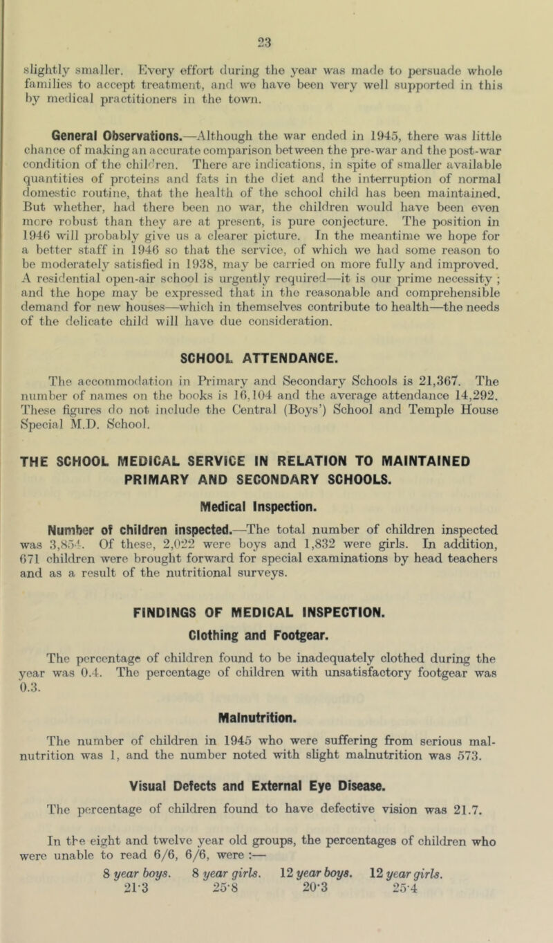 slightly smaller. Every effort (luring the year was made to jx^rsuade whole families to accept treatment, and we have been very well supported in this by medical practitioners in the town. General Observations.—Although the war ended in 1945, there was little chance of making an accurate comparison between the pre-war and the post-war condition of the children. There are indications, in spite of smaller available quantities of proteins and fats in the diet and the interruption of normal (lomestic routine, that the health of the school child has bcjen maintained. But whether, had there been no war, the children would have been even more robust than they are at present, is pure conjecture. The position in 1940 will ])robably give us a clearer picture. In the meantime we hope for a better staff in 1940 so that the service, of which we had some reason to be moderately satisfied in 1938, may be carried on more fully and improved. A residential open-air school is urgently required—it is our prime necessity ; and the hope may be expressed that in the reasonable and comprehensible demand for new houses—which in themselves contribute to health—the needs of the delicate child will have due consideration. SCHOOL ATTENDANCE. The accommodation in Primary and Secondary Schools is 21,367. The number of names on the books is 16,104 and the average attendance 14,292. These figures do not include the Central (Boys’) School and Temple House Special M.D. School. THE SCHOOL MEDICAL SERVICE IN RELATION TO MAINTAINED PRIMARY AND SECONDARY SCHOOLS. Medical Inspection. Number of children inspected.—The total number of children inspected was 3,85 !-. Of these, 2,022 were boys and 1,832 were girls. In addition, 671 children were brought forward for special examinations by head teachers and as a result of the nutritional surveys. FINDINGS OF MEDICAL INSPECTION. Clothing and Footgear. The percentage of children found to be inadequately clothed during the year was 0.4. The percentage of children with unsatisfactory footgear was 0.3. Malnutrition. The number of children in 1945 who were suffering from serious mal- nutrition was 1, and the number noted with slight malnutrition was 573. Visual Defects and External Eye Disease. The percentage of children found to have defective vision was 21.7. In the eight and twelve year old groups, the percentages of children who were unable to read 6/6, 6/6, were :— 8 year hoys. 8 year girls. 12 year boys. 12 year girls. 21-3 25-8 20-3 254