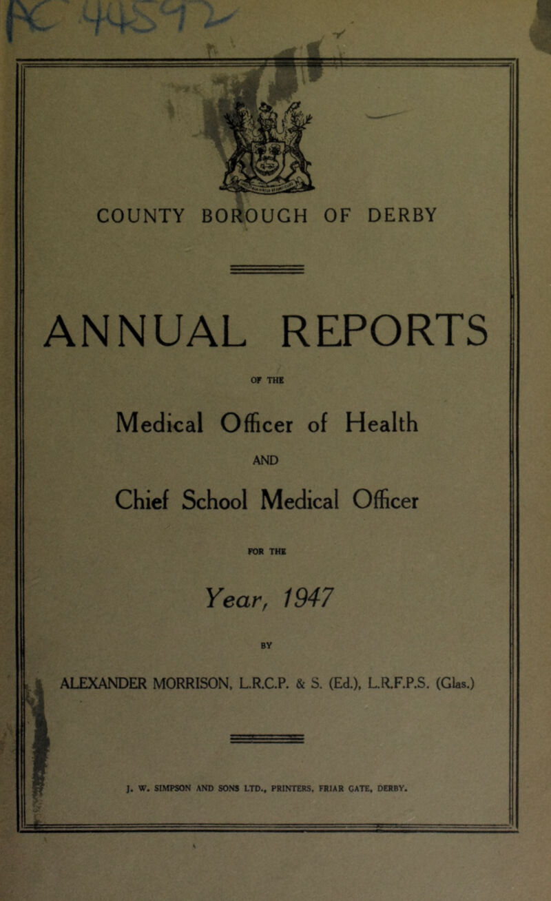 r f < COUNTY BORfoUGH OF DERBY ANNUAL REPORTS OF THE Medical Officer of Health AND Chief School Medical Officer FOR THE Year, 1947 .V ALEXANDER MORRISON, L.R.C.P. & S. (Ed.), L.R.F.P.S. (GUs.) ■n I