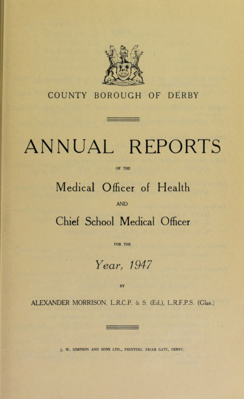 COUNTY BOROUGH OF DERBY ANNUAL REPORTS OF THE Medical Officer of Health AND Chief School Medical Officer FOR THE Year, 1947 ALEXANDER MORRISON, L.R.C.P. & S. (Ed.). L.R.F.P.S. (GUs.)