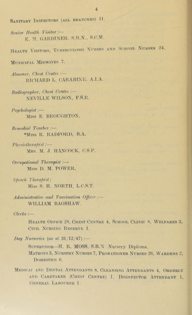 Sanitary Inspectors (all branches) 11. Senior Health Visitor E. M.. (;AK.I)TNl^:ii, S.H.X., S.C.M. llKALTIl VlSlTOKS, 'riiHCHClTLOSrS \orRSKS AND SCHOOL NURSKS 24. Municipal Midwivrs 7. Almoner, Chest Centre :— HK'HAHD J.. EARABINE, A.l.A. Radiographer, Chest Centre :— NEVILLE WILSON, F.S.ll. Psychologist :— Miss E. BROUOHTON. Remedial Teacher :— *Miss R. RAOFOHI), B.A. Phvsiothcrapist:— Mrs. M. J. HANCOCK, C.S.P. Orrnpational Therapist :—- Miss D. M. POWER. speech Therapist: Miss S. H. NORTH, L.C.H.T. Administratiiie and Vaccination Officer:— WILLIAM BACrSHAW'. Clerks :— Health Office 28, Chest Centre 4, School Clinic S, Welfares 8, Civil Nursing Reserve 1. Day Nurseries (as at 31/12/47) .•— Supervisor—M. R. MOSS, S.R.N Nursery Dijilonia. Matrons 3, Nursery Nurses 7, Probationer Nurses 2(), Wardens 2, Domestics (>. Medicai and Dental Attendants S, Cleansing Attendants 4, Orderly and Caretaker (Chest Centre) L Disinfector Attendant 1, ( Ienerai. Labourer 1,