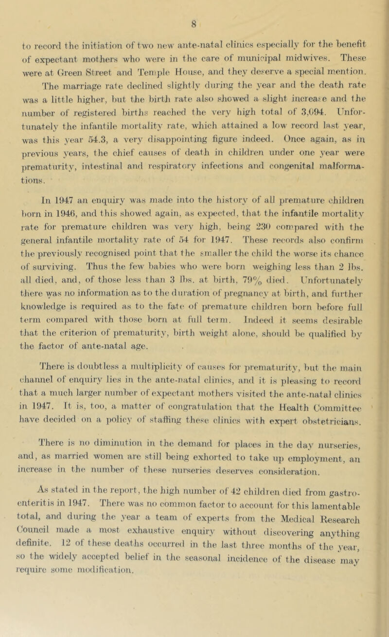 to record the initiation of two new ante-natal clinics especially foi’ the benefit of expectant mothers who were in the care of municipal midwives. These were at Green Street and Temple House, and they deserve a special mention. The marriage rate declined sliglitly during the year and the death rate was a little higher, l)ut the birtji rate also siiowed a slight increafe and the number of registered births reached the very high total of 3,094. Unfor- tunately the infantile jnortality rate, which attained a low record last year, was this year 04.3, a very disappointing figure indeerl. Once again, as in previous years, the chief causes of death in children under one yeai- were prematurity, intestinal and respirator-y infections and cojigenital malforma- tions. In 1947 an enquiry was made into the liistory of all j)remature childien born in 1946, and this showed again, as expected, that the infantile mortality rate for premature children was very high, being 230 compared witli the general infantile mortality rate of 54 for 1947. These records also confirm tlm previously recognised point that the smaller the child the worse its chance of surviving. Thus the few babies who were bom w^eighing less than 2 lbs. all died, and, of those less than 3 lbs. at birth, 79% died. Unfortunately tliere was Jio information as to the duration of ])regnancy at birth, and fui’thei' knowledge is required as to the fate of premature children born before full term compared with those born at full teim. Indeed it seems desirable that the criterion of prematurity, birth weight alone, shoidd be qualified by the factor of ante-natal age. 'J'here is doubtless a Jiiultiplicity of causes lor prematurity, but tJu* main (diannel of enquiry lies in. the ante-natal clinics, and it is pleasing to record that a much larger number of expectant mothers visited the ante-natal clinics in 1947. It is, too, a matter of coiigratulation that the Health Committe(' have decided on a ])olicy of stalling these clinics with exx)ert obstetricians. There is no diminution in the demand for ])laces in tiie day nurseries, and, as married women are still being exhorted to take u]) employment, an increase in the nnmbcT- of tliese nurseries desejwes consideration. As stated in the report, the high number of 42 children died from gastro- enteritis in 1947. There was no common factor to account for this lamentable total, and during the year a team of experts from the Medical Research (/Ouncil made a most exhaustive enquiry without discovering anything definite. 12 ot these deaths occurred in the last three months of the vear, so the widely accepted belief in tJie seasojxal incidence of the disease may require sonu; modilication.