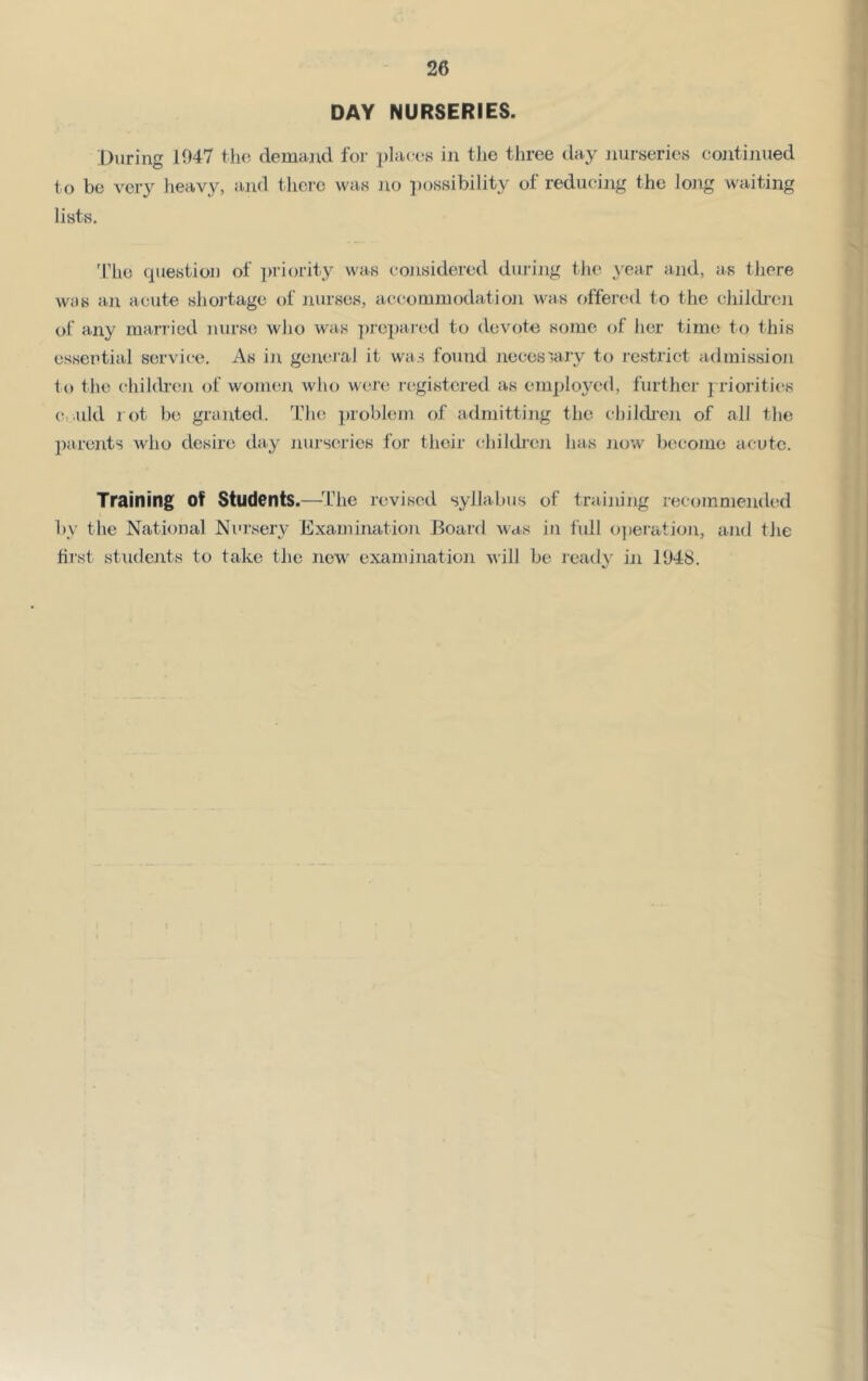 DAY NURSERIES. During 1047 tlu; demand for i)laces in tlie three day nurseries coiitinued to bo very heavy, and there was Jio i)ossibiIity of reducing the long waiting lists. 'I’lie question of ])riority was considered durijig tlie ,>'ear and, as there was an acute shortage of nurses, accommodation was offered to the eJiildi'en ot any married nurs(5 wJio was ])repaic!d to devote some of lier time to this essential service. As iji geneJ'al it was found necessary to restrict aclmissioji to the cliildr(ui of wouum who wen; laigistered as employed, further j riorities (t,.uld rot be granted. The jaoblein of admitting the childi’on of all the 2)arents who desire day jiurseries for their childien has Jiow become acute. Training of Students.—^The revised syllabus of training recommended by the National Nursery Examination Board was in full ojieratioji, and the hist students to take the new examination will be reatly in 1948.