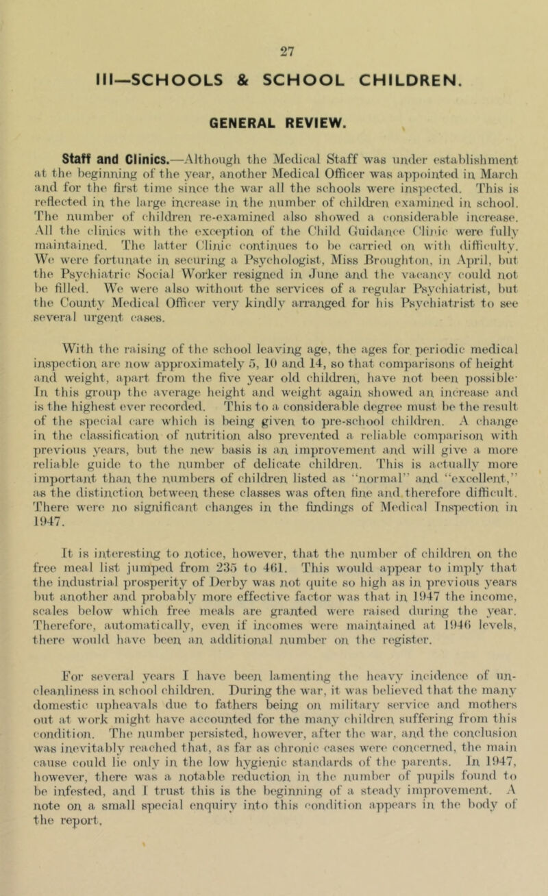 Ml—SCHOOLS & SCHOOL CHILDREN. GENERAL REVIEW. Staff and Clinics.—Althougli the Medical Staff was under establishment at the beginning of the year, another Medical Officer was appointed in Marcli and for the first time since the war all the schools were inspected. This is reflected in the large incr(*ase in the number of children examined in school. The numbei’ of chikb'en re-examined also showed a considerable increase. .Ml tin': clinics with the exceptioji of the Child (Guidance Cliju’c were fully maintaim'd. The latt(a’ Clinic continues to be carried on with difficulty. Wt! were fortunate iii securing a Psychologist, Miss Broughton, in April, but the Psychiatric Social Worker resigned in June and the vacancy could not be filled. We were also without the services of a regular Psychiatrist, but the County M(‘dical Offictir very kindly anajiged for his Psy(‘hiatrist to see several urgent cases. With the raising of the school leaving age, the ages for periodic medical inspection, are now approximately o, 10 and 14, so that comparisons of height and weight, a])art from the five year old children, have not b(‘en ])ossible- In this group the average height and weight agaijx showed an inci-ease and is the highest evei- recorded. This to a. considerable degi-ee must be the n^sult of the special care which is being given to pre-school children. A change in the cdassification of nutrition also prevented a reliable com])arison with })revious years, but the new basis is an improvement and will give a more reliable guide to the number of delicate children. This is actually more important than the numbers of children listed as “normal” an<l “excellent,” as the distinction between these classes was often fine and therefore difficult. There were no significant changes in the findiixgs of M<*dical luspection in l‘>47. It is ijiteresting to jxotice, however, tliat the numlx'r of children on the free meal list jumped from 230 to 4()1. This would a-|)pear to imply that the industrial prosperity of Derby was not (piite so high as in previous years but another and probably more effective factor was that in 1947 the income, scab's below wliich fr(‘e nu'als are granted were raised during the year. Therefore, automatically, even if incomes were maintained at IJMfi levels, there would have been an additional number on the r(‘gist(T. For several years I have been lamenting the heavy incidence of un- cleanliness in school children. During the war, it was believed that the many domestic u])heavals due to fathers beijig on military service and mothers out at work might have accounted for the many chihlrcn suffering from this condition. The number pcTsisted, however, after the war, ajid the conclusion was inevitably reaclu'd that, as far as chroJ^ic cases wen' concermal, the main cause could li(' only in the low hygienic standards of the ])arents. In 1947, however, there was a notable reductioji in the number of pupils found to be infested, and I trust this is the lieginnijig of a steady improvement. .\ note on a small special enquiry into this eondition appears iji the body of the report. %