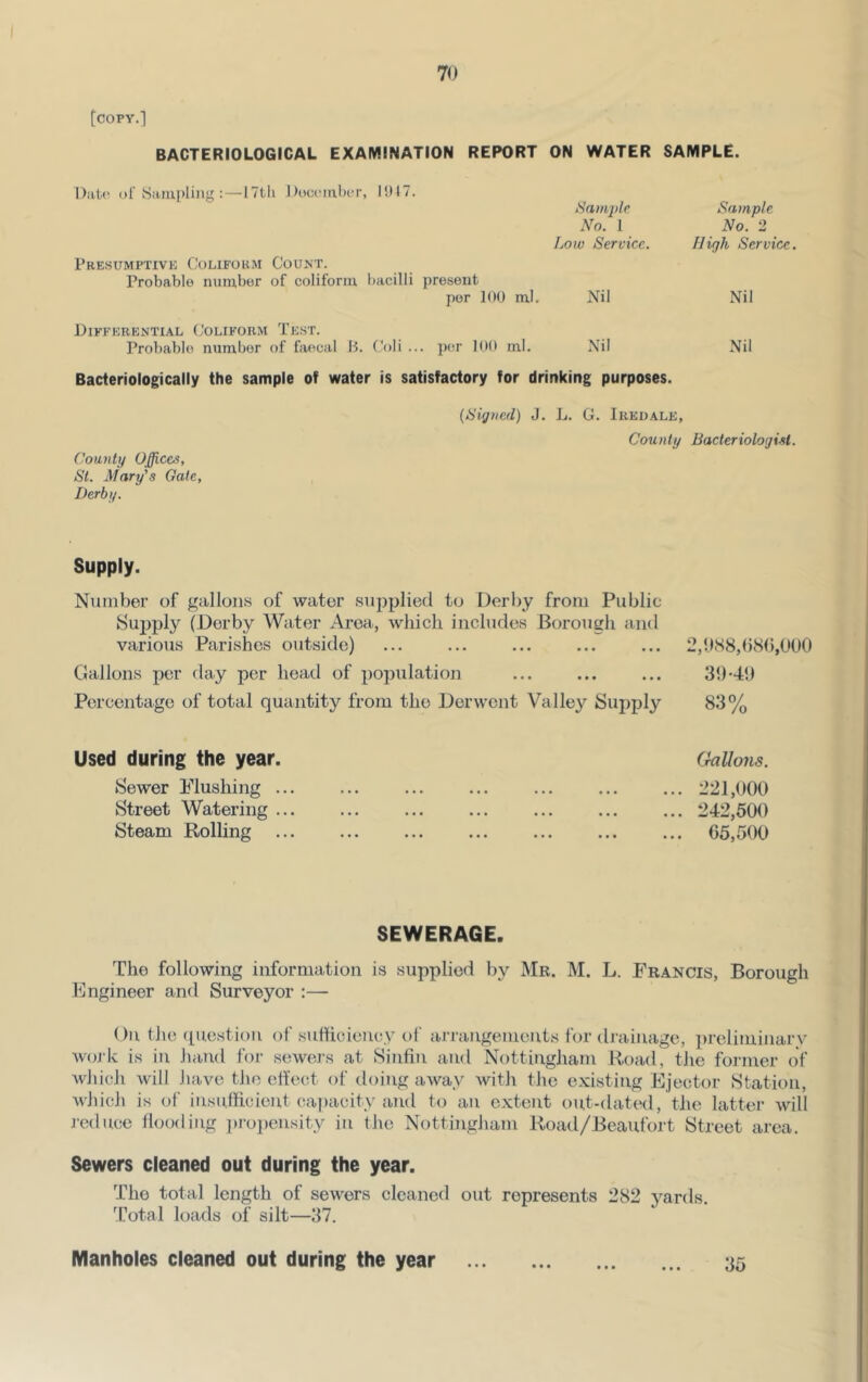 [copy.] Date (>r Sampling :—ITtli Jloocmbi-r, I!)I7. PrESUMPTIVK CoLlFOKM CoUNT. Probable niimbor of coliform bacilli present per 100 ml. Differential (Joliform Test. Probable number of faecal B. (.'oli ... per 100 ml. Bacteriologically the sample of water is satisfactory for drinking purposes. ON WATER SAMPLE. Bamjdc Sample No. 1 No. 2 Bow Service. High Service. Nil Nil Nil Nil (Higiicd) J. D. G. Iredale, County Baderiologisl. County Offices, St. Mary's Gale, Derby. Supply. Number of gallons of water supplied to Derby from Public Supply (Derby Water Area, which includes Borough and various Parishes outside) ... ... ... ... ... 2,OM8,()b(),OO0 Gallons per day per head of population ... ... ... 31)-49 Percentage of total quantity from the Derwent Valley Supply 83% Used during the year. Sewer Flushing ... Street Watering ... Steam Rolling (.hllons. 221,000 242,500 65,500 SEWERAGE. The following information is supplied by Me. M. L. Francis, Borough Engineer and Surveyor :— On the (piestion of suHiciency of arrangements for drainage, preliminary work is in hand for sewers at Sinfin and Nottingham Road, the former of which will have the eftect of doing away with the existing Ejector Station, which is of insufficient capacity and to an extent out-dated, the latter will j-ednee Hooding jiroiiensity in the Nottingham Road/Beaufort Street area. Sewers cleaned out during the year. The total length of sewers cleaned out represents 282 yards. Total loads of silt—37. Manholes cleaned out during the year • • • 35