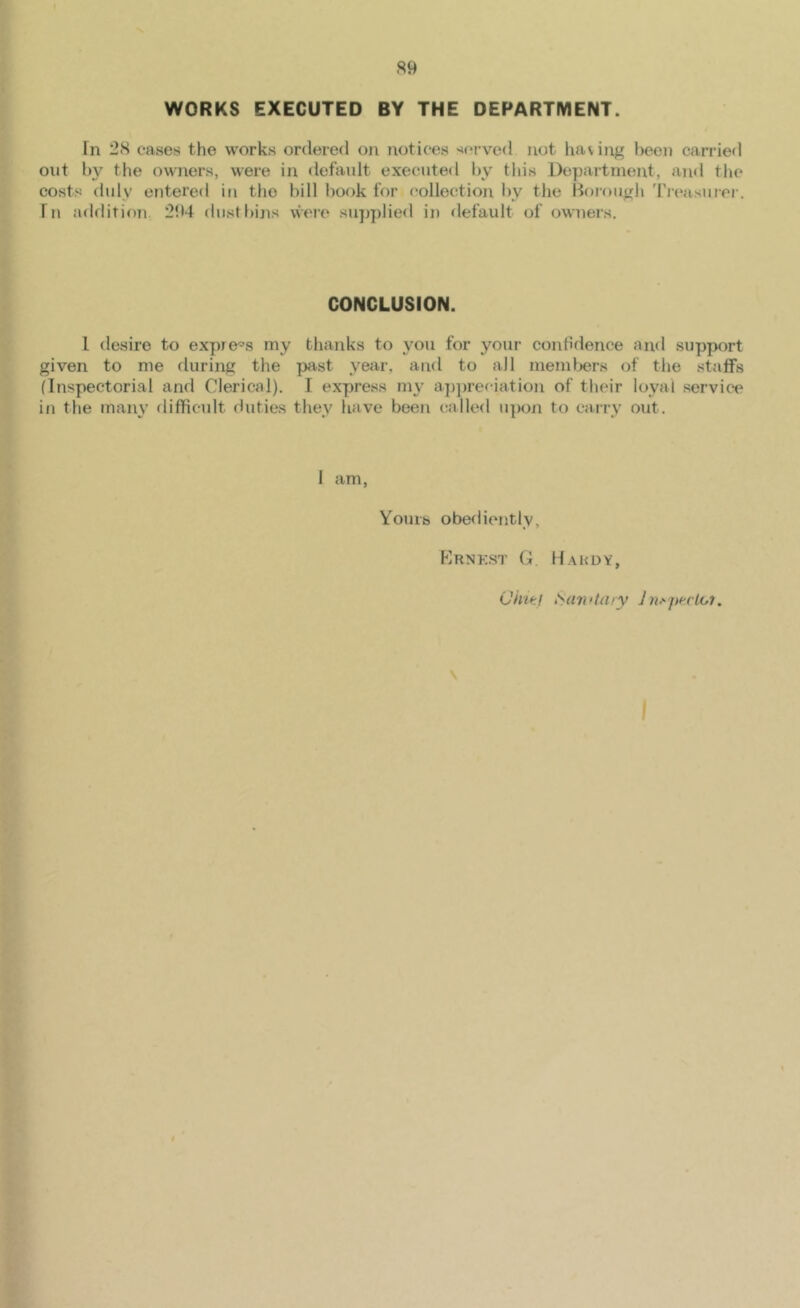 S9 WORKS EXECUTED BY THE DEPARTMENT. Tn 28 easen the works ordered on notices served not having been canned out by the owners, were in default executed by this Department, and the costs duly entered in the bill hook for collection by the Borough 'I'l'easuiei'. fn addition 294 dustbins vvere sujjplied in default of owners. CONCLUSION. I desire to expre'='s my thanks to you for your conhdence and support given to me during the past year, and to all memlners of the stalfs (Inspectorial and Clerical). I express my a])])reciation of their loyal service in the many difficult duties they have been called u])on to carry out. 1 am, Youib obediently. Krnk.st G. Hahdy, (Jh'tcf iian‘taiy Jn-'^pt'clot. \ I »