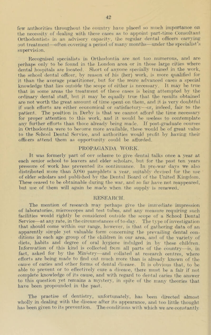 few authorities throughout the country have placed so much importance on the necessity of dealing with these cases as to appoint part-time Consultant Orthodontists in an advisory capacity, t lie regular dental officers carrying out treatment—often covering a period of many months—under the specialist’s supervision. Recognised specialists in Orthodontia are not too numerous, and aie perhaps only to be found in the London area or in those large cities where dental hospitals are located. Short of anyone specially trained in the work, the school dental officer, by reason of his (her) work, is more qualified for it than the average practitioner, but for the more advanced cases a special knowledge that lies outside the scope of either is necessary. It may be true that in some areas the treatment of these cases is being attempted by the ordinary dental staff, but it may be equally true that the results obtained are not worth the great amount of time spent on them, and it is very doubtful if such efforts are either economical or satisfactory—or, indeed, fair to the patient. The position in Derby is that we cannot afford the time necessary for proper attention to this work, and it would be useless to contemplate any further efforts than those already being made. If post-graduate courses in Orthodontia were to become more available, these would be of great value to the School Dental Service, and authorities would profit by having their officers attend them as opportunity could be afforded. PROPAGANDA WORK. It was formerly part of our scheme to give dental talks once a year at each senior school to leavers and elder scholars, but for the past ten years pressure of work has prevented its continuance. In pre-war days we also distributed more than 5,000 pamphlets a year, suitably deviserl for the use of elder scholars and published by the Dental Board of the United Kingdom. These ceased to be obtainable during the war, and so far have not reapj>eared, but use of them will again be made when the supply is renewed. RESEARCH. The mention of research may perhaps give the immediate impression of laboratories, microscopes and test tubes, and any measure requiring such facilities would rightly be considered outside the scope of a School Dental Service—at any rate, in the circumstances of to-day. The t\ pe of investigation that should come within our range, however, is that of gathering data of an apparently simple yet valuable form concerning the prevailing dental con- ditions in each age group of the children in our area, and of the variety of diets, habits and degree of oral hygiene indulged in by these children. Information of this kind is collected from all parts of the country—is, in fact, asked for by the Ministry—and collated at research centres, where efforts are being made to find out much more than is already known of the cause of caries and other forms of dental disease. It is obvious that, to be able to prevent or to effectively cure a disease, there must be a fair if not complete knowledge of its cause, and with regard to dental caries the answer to this question yet remains a mystery, in spite of the many theories that have been propounded in the past. The practise of dentistry, unfortunately, has been directed almost wholly in dealing with the disease after its appearance, and too little thought has been given to its prevention. The conditions with which we are constantly