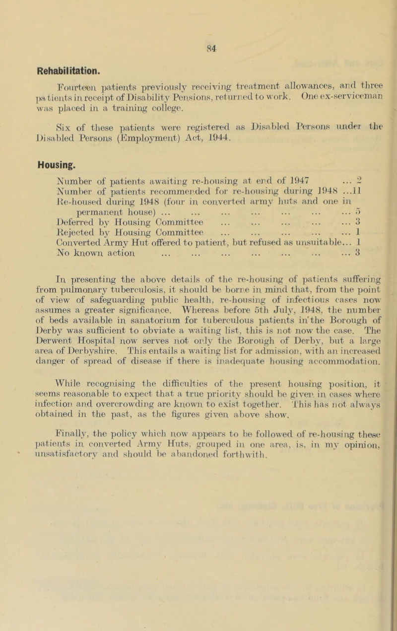 Rehabilitation. Fourteen patients previously receiving treatment allowances, and three pa tients in receipt of Disability Pensions, returned to work. One ex-serviceman was placed in a training college. Six of those patients were registered as Disabled Persons under the Disabled Persons (Employment) Act, 1944. Housing. Number of patients awaiting re-housing at end of 1947 ... 2 Number of patients recommended for re-housing during 1948 ...11 lie-housed during 1948 (four in converted army huts and one in permanent house) ... ... ... ... ... ... ... 5 Deferred by Housing Committee ... ... ... ... ... 3 Rejected by Housing Committee ... ... ... ... ... 1 Converted Army Hut offered to patient, but refused as unsuitable... 1 No known action ... ... ... ... ... ... ... 3 In presenting the above details of the re-housing of patients suffering from pulmonary tuberculosis, it should be borne in mind that, from the point of view of safeguarding public health, re-housing of infectious cases now assumes a greater significance. Whereas before 5th July, 1948, the number of beds available in sanatorium for tuberculous patients in’the Borough of Derby was sufficient to obviate a waiting list, this is not now the case. The Derwent Hospital now serves not only the Borough of Derby, but a large area of Derbyshire. This entails a waiting list for admission, with an increased danger of spread of disease if there is inadequate housing accommodation. While recognising the difficulties of the present housing position, it seems reasonable to expect that a true priority should be given, in cases where infection and overcrowding are known to exist together. This has not always obtained in the past, as the figures given above show. Finally, the policy which now appears to be followed of re-housing these patients in converted Army Huts, grouped in one area, is, in my opinion, unsatisfactory and should be abandoned forthwith.