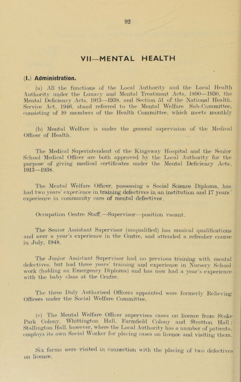 VII—MENTAL HEALTH (I.) Administration. (a) All the functions of the Local Authority and the Local Health Authority under the Lunacy and Mental Treatment Acts, 1890—1930, the Mental Deficiency Acts, 1913—1938, and Section 51 of the National Health. Service Act, 1940, stand referred to the Mental Welfare Sub-Committee, consisting of 10 members of the Health Committee, which meets monthly (b) Mental Welfare is under the general supervision of the Medical Officer of Health. The Medical Superintendent of the Kings way Hospital and the Senior School Medical Officer are both approved by the Local Authority for the purpose of giving medical certificates under the Mental Deficiency Acts, 1913—1938. The Mental Welfare Officer, possessing a Social Science Diploma, has had two years’ experience in training defectives in an institution and 17 years’ experience in community care of mental defectives. Occupation Centre Staff.—Supervisor—position vacant. The Senior Assistant Supervisor (unqualified) has musical qualifications and over a year’s experience in the Centre, and attended a refresher course in July, 1948. The Junior Assistant Supervisor had no previous training with mental defectives, but had three years’ training and experience in Nursery School work (holding an emergency. Diploma) and has now had a year’s experience with the baby class at the Centre. The three Duly Authorised Officers appointed were formerly Relieving Officers under the Social Welfare Committee. (c) The Mental Welfare Officer supervises cases on. licence from Stoke Park Colony, Whittington Hall, Farmfield Colony and Stretton Hall ; Stallington Hall, however, where the Local Authority has a number of patients, employs its own Social Worker lor placing cases on licence and visiting them. Six farms were visited in connection with the placing of two defectives on licence.