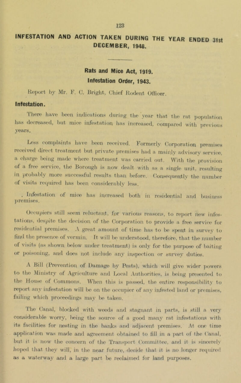 INFESTATION AND ACTION TAKEN DURING THE YEAR ENDED 31st DECEMBER, 1948. Rats and Mice Act, 1919. Infestation Order, 1943. Report by Mr. F. C. Bright, Chief Rodent Officer. Infestation. There have been indications during the year has decreased, but mice infestation has increased, years. that the rat population compared with previous Bess complaints have been received, formerly Corporation premises received direct treatment but private premises had a mainly advisory service, a charge l>eing made where treatment was carried out. With the provision ot a flee service, the Borough is now dealt with as a single un.it, resulting in probably more successful results than before. Consequently the number of visits required has been considerably less. , Infestation ot mice has increased both in residential and business j) remises. Occupiers still seem reluctant, for various reasons, to report new infes- tations, despite the decision of the Corporation to provide a free service for residential premises. A great amount of time has to lie spent in survey to find the presence of vermin. It will be understood, therefore, that the number ot visits (as shown below under treatment) is only for the purpose of baiting or poisoning, and does not include any inspection or survey duties. A Bill (Prevention of Damage bv Posts), which will give wider powers to the Ministry of Agriculture and Local Authorities, is being presented to the House of Commons. When this is passed, the entire responsibility to report any infestation will be on the occupier of any infested land or premises, failing which proceedings may lie taken. The Canal, blocked with weeds and stagnant in parts, is still a very considerable worry, being the source of a good many rat infestations with its facilities for nesting in the banks and adjacent premises. At one time application was made and agreement obtained to fill in a part of the Canal, but it is now the concern of the Transport Committee, and it is sincerely hoped that they will, in the near future, decide that it. is no longer required as a waterway and a Iaxge part be reclaimed for land purposes.