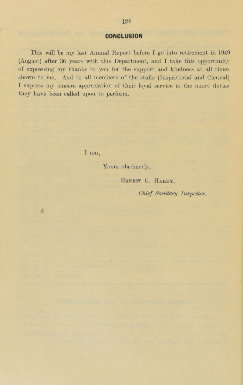 CONCLUSION This will be my last Annual Report before I go into retirement in 1949 (August) after 36 years with this Department, and I take this opportunity of expressing mv thanks to you for the support and kindness at all times shown to me. And to all member's of the staffs (Inspectorial and Clerical) I express my sincere appreciation of their' loyal service in the many duties they have been called upon to perform. I am, Yours obediently, Ernest G. Hardy, Chief Sanitary Inspector.