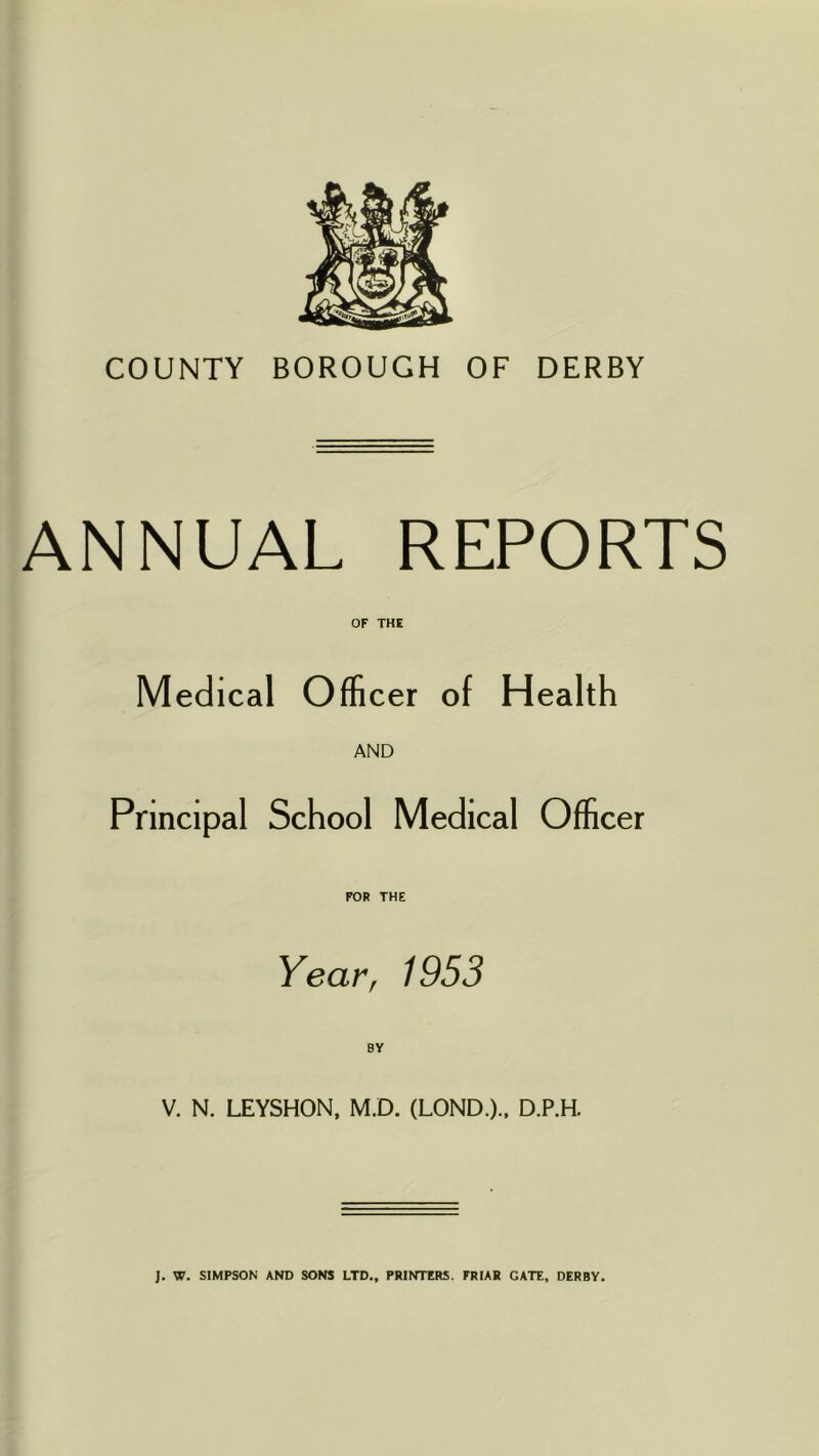 COUNTY BOROUGH OF DERBY ANNUAL REPORTS OF THE Medical Officer of Health AND Principal School Medical Officer FOR THE Year, 1953 V. N. LEYSHON, M.D. (LOND.)., D.P.H. J. W. SIMPSON AND SONS LTD., PRINTERS. FRIAR GATE, DERBY.