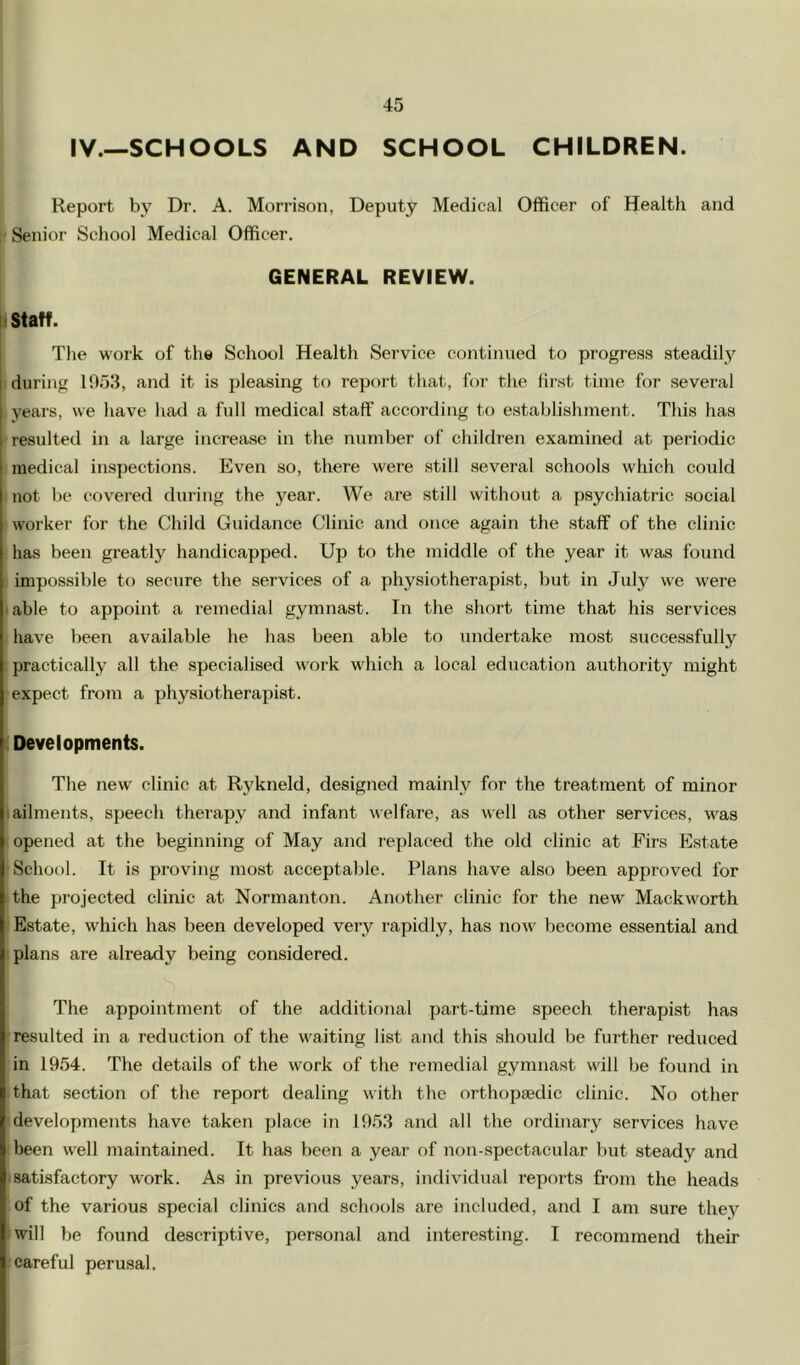 IV.—SCHOOLS AND SCHOOL CHILDREN. Report by Dr. A. Morrison, Deputy Medical Officer of Health and 1' Senior School Medical Officer. GENERAL REVIEW. ii Staff. The work of the School Health Service continued to progress steadily during 1953, and it is pleasing to report that, for the first time for several years, we have had a full medical staff according to establishment. This has resulteil in a large increase in the number of children examined at periodic medical inspections. Even so, there were still several schools which could not be covered during the year. We are still without a psychiatric social worker for the Child Guidance Clinic and once again the staff of the clinic has been greatly handicapped. Up to the middle of the year it was found impossible to secure the services of a physiotherapist, but in July we were .able to appoint a remedial gymnast. In the short time that his services have been available he has been able to undertake most successfully practically all the specialised work wdiich a local education authority might expect from a physiotherapist. (Developments. The new clinic at Rykneld, designed mainly for the treatment of minor I ailments, speech therapy and infant welfare, as well as other services, was I opened at the beginning of May and replaced the old clinic at Firs Estate •School. It is proving most acceptable. Plans have also been approved for the projected clinic at Normanton. Another clinic for the new Mackworth Estate, which has been developed very rapidly, has now become essential and . plans are already being considered. The appointment of the additional part-time speech therapist has ^resulted in a reduction of the waiting list and this should be further reduced in 1954. The details of the work of the remedial gymnast will be found in that section of the report dealing with the orthopaedie clinic. No other ■developments have taken place in 1953 and all the ordinary services have been well maintained. It has been a year of non-spectacular but steady and .satisfactory work. As in previous years, individual reports from the heads of the various special clinics and schools are included, and I am sure they I will be found descriptive, personal and interesting. I recommend their .careful perusal.