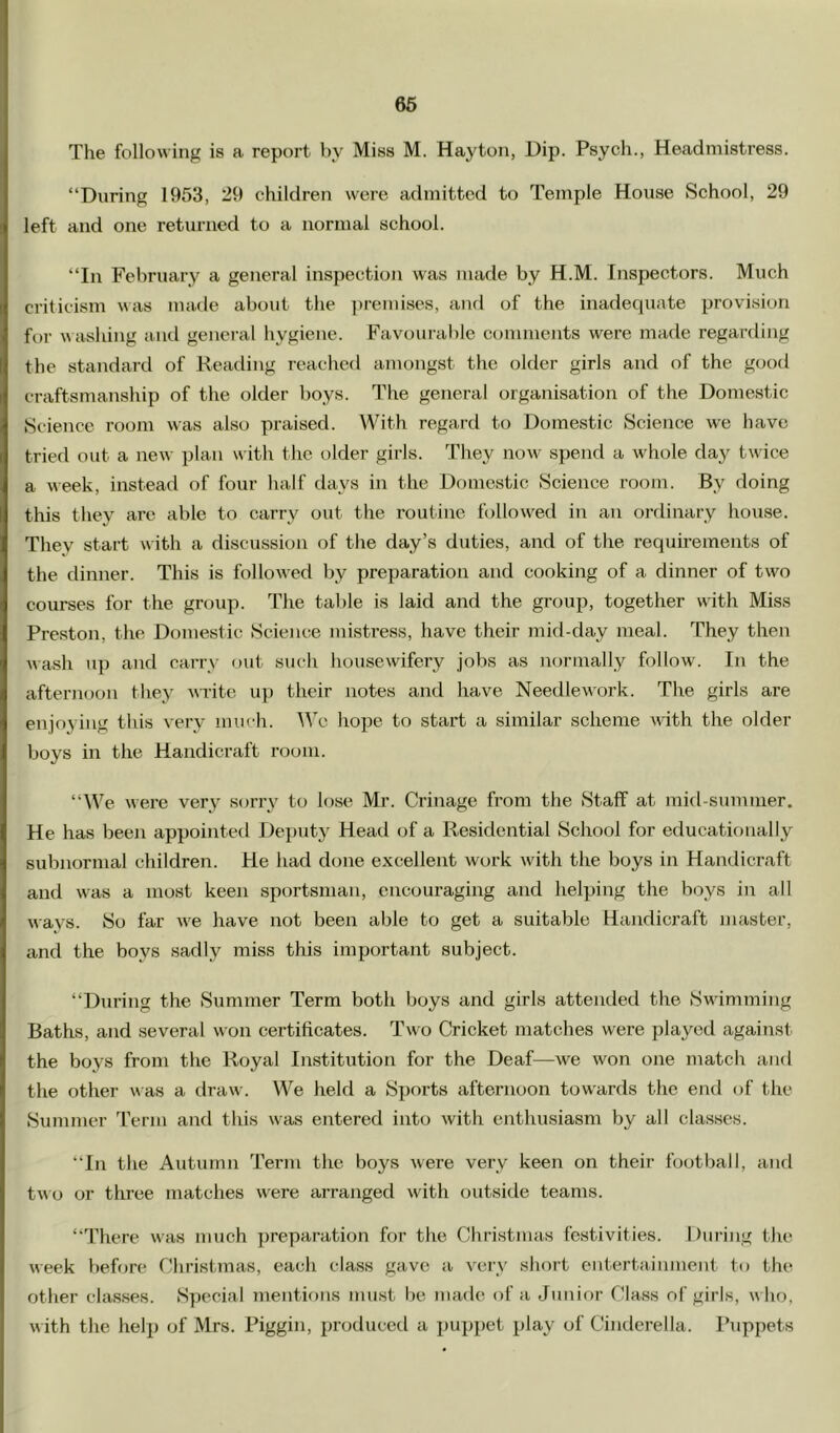 66 The following is a report by Miss M. Hayton, Dip. Psych., Headmistress. “During 1953, 29 children were admitted to Temple House School, 29 left and one returned to a normal school. “In February a general inspection was made by H.M. Inspectors. Much criticism was made about the ])remi8es, and of the inadequate provision for A\ ashing and general hygiene. Favourable comments were made regarding the standard of Reading reached amongst the older girls and of the good craftsmanship of the older boys. The general organisation of the Domestic Science room was also praised. With regard to Domestic Science we have tried out a new plan with the older girls. They now spend a whole day twice a week, instead of four half days in the Domestic Science room. By doing this they are able to carry out the routine followed in an ordinary house. Tliey start \vith a discussion of the day’s duties, and of the requirements of the dinner. This is followed by preparation and cooking of a dinner of two courses for the group. The talde is laid and the group, together with Miss Preston, the Domestic Science mistress, have their mid-day meal. They then wash up and carry out such housewifery jobs as normally follow. In the afternoon they write up their notes and have Needlework. The girls are enjoying this very iniich. We hojDe to start a similar scheme with the older boys in the Handicraft room. “We wei’c very sorry to lose Mr. Crinage from the Staff at mid-summer. He has been appointed Deputy Head of a Residential School for educationally subnormal children. He had done excellent work with the boys in Handicraft and was a most keen sportsman, encouraging and helping the boys in all ways. So far we have not been able to get a suitable Handicraft master, and the boys sadly miss this important subject. “During the Summer Term both boys and girls attended the Swimming Baths, and several won certificates. Two Cricket matches were played against the boys from the Royal Institution for the Deaf—we won one match and the other was a draw. We held a Sports afternoon towards the end of the Summer I’eriii and this w'as entered into with enthusiasm by all classes. “In the Autumn Term the boys were very keen on their football, and tw o or three matches were arranged with outside teams. “There was much ])reparation for the Christmas festivities. During the week before Christmas, each class gave a very short entertaiinnent to the other classes. Special mentions must be made of a Junior Cla.ss of girls, who, w ith the help of Mrs. Piggin, producetl a puppet play of Cimlerella. Puppets