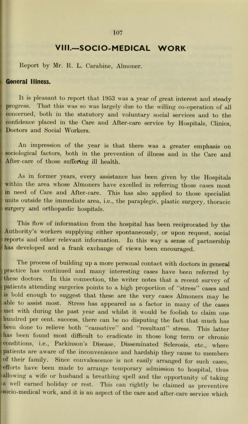 Vm.—SOCIO-MEDICAL WORK Report by Mr. R. L. Carabine, Almoner. I General Illness. It is pleasant to report that 1953 « as a year of great interest and steady progress. That this was so was largely due to the willing co-operation of all I concerned, both in the statutory and voluntary social services and to the confidence placed in the Care and After-care service by Hospitals, Clinics, I Doctors and Social Workers. I An impression of the year is that there was a greater emphasis on I sociological factors, both in the prevention of illness and in the Care and After-care of those suflfertng ill health. As in former years, every assistance has been given by the Hospitals • within the area whose Almoners have excelled in referring those cases most I in need of Care and After-care. This has also applied to those speciahst j units outside the immediate area, i.e., the paraplegic, plastic surgery, thoracic i surgei’y and orthopaedic hospitals. This flow of information from the hospital has been reciprocated by the Authority’s workers supplying either spontaneously, or upon request, social t reports and other relevant information. In this way a sense of partnership I has developed and a frank exchange of views been encouraged. The process of building up a more personal contact with doctors in general ^ practice has continued and many interesting cases have been referred by I these doctors. In this connection, the writer notes that a recent survey of I patients attending surgeries points to a high proportion of “stress” cases and . is bold enough to suggest that these are the very cases Almoners may be ! able to assist most. Stress has appeared as a factor in many of the cases I met with during the past year and whilst it would be foolish to claim one i hundred per cent, success, there can be no disputing the fact that much has i been done to relieve both “causative” and “resultant” stress. This latter I has been found most difficult to eradicate in those long term or chronic conditions, i.e., Parkinson’s Disease, Disseminated Sclerosis, etc., where patients are av are of the inconvenience and hardship they cause to members of their family. Since convalescence is not easily arranged for such cases, efforts have been made to arrange temporary admission to hospital, thus 'allowing a wife or husband a breathing spell and the opportunity of taking a well eained holiday or rest. This can rightly be claimed as preventive rsocio-medical work, and it is an aspect of the care and after-care service wffiich