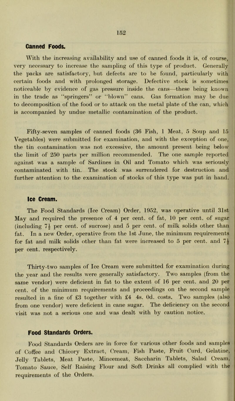 Canned Foods. With the increasing availability and use of canned foods it is, of course, very necessary to increase tlie sampling of this type of product. Generally the packs are satisfactory, hut defects are to he found, particularly with certain foods and with prolonged storage. Defective stock is sometimes noticealile hy evidence of gas pressure inside the cans—these being known in the trade as “springers” or “blown” cans. Gas formation may be due to decomposition of the food or to attack on the metal plate of the can, which is accompanied by undue metallic contamination of the product. Fifty-seven samples of canned foods (36 Fish, 1 Meat, 5 Soup and 15 , Vegetables) were siibmitted for examination, and with the exception of one, the tin contamination was not excessive, the amount present being below the limit of 250 parts per million recommended. The one sample reported j against was a sample of Sardines in Oil and Tomato which w'as seriously contaminated with tin. The stock was surrendered for destruction and further attention to the examination of stocks of this type was put in hand. Ice Cream. The Food Standards (Ice Cream) Order, 1952, was operative until 31st May and required the presence of 4 per cent, of fat, 10 per cent, of sugar (including 1\ per cent, of sucrose) and 5 per cent, of milk solids other than fat. In a new Order, operative from the 1st June, the minimum requirements for fat and milk solids other than fat were increased to 5 per cent, and 7^ per cent, respectively. Thirty-two samples of Ice Cream were submitted for examination during the year and the results were generally satisfactory. Two samples (from the same vendor) were deficient in fat to the extent of 16 per cent, and 20 per cent, of the minimum requirements and proceedings on the second sample resulted in a fine of £3 together with £4 4s. Od. costs. Two samples (also from one vendor) were deficient in cane sugar. The deficiency on the second visit was not a serious one and was dealt with by caution notice. Food Standards Orders. Food Standards Orders are in force for various other foods and samples of Coffee and Chicory Extract, (Yearn, Fish Paste, Fruit Curd, Gelatine, Jelly Tablets, Meat Paste, Mincemeat, Saccharin Tablets, Salad CYeam, Tomato Sauce, Self Raising Flour and Soft Drinks all complied with the requirements of the Orders.