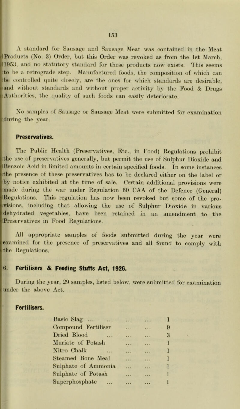 A standanl f(ir Sausage and Sausage Meat was contained in the Meat JProducts (No. 3) Order, but this Order was revoked as from the 1st March, 11953, and no statutory standard for these products now exists. This .seems Ito he a retr(.)grade step. Manufactured foods, the composition of whicli can be controlled quite closely, are the ones for which standards are desirable, land without standai'ds and without ju'o]jei’ activity by the Food & Drugs I Authorities, the quality of such foods can easily deteriorate. No samples of Sausage or Sausage Meat were submitted for examination Muring the year. Preservatives. The Public Health (Preservatives, Etc., in Pood) Regulations prohibit (the use of pre.servatives genei-ally, but permit the use of Sulphur Dioxide and iBenzoic Acid in limited amounts in certain specified foods. In some instances the presence of these preservatives has to be declared either on the label or by notice exhibited at the time of sale. Certain additional provisions were I made during the war under Regulation 60 CAA of the Defence (General) I Regulations. This regulation has now^ been revoked but some of the pro- ,visions, including that allowing the use of Sulphur Dioxide in various dehydrated vegetables, have been retained in an amendment to the Preservatives in Food Regulations. All appropriate samples of foods submitted during the year were fexamined fur the presence of preservatives and all found to comply with I the Regulations. 6. Fertilisers & Feeding Stuffs Act, 1926. During the year, 29 samples, listed below, w^ere submitted for examination I under the above Act. Fertilisers. Basic Slag ... Compound Fertiliser Dried Blood Muriate of Potash Nitro Chalk Steamed Bone Meal Sulphate of Ammonia Sulphate of Potash Superphosphate 1 9 3 1 1 1 1 1 1