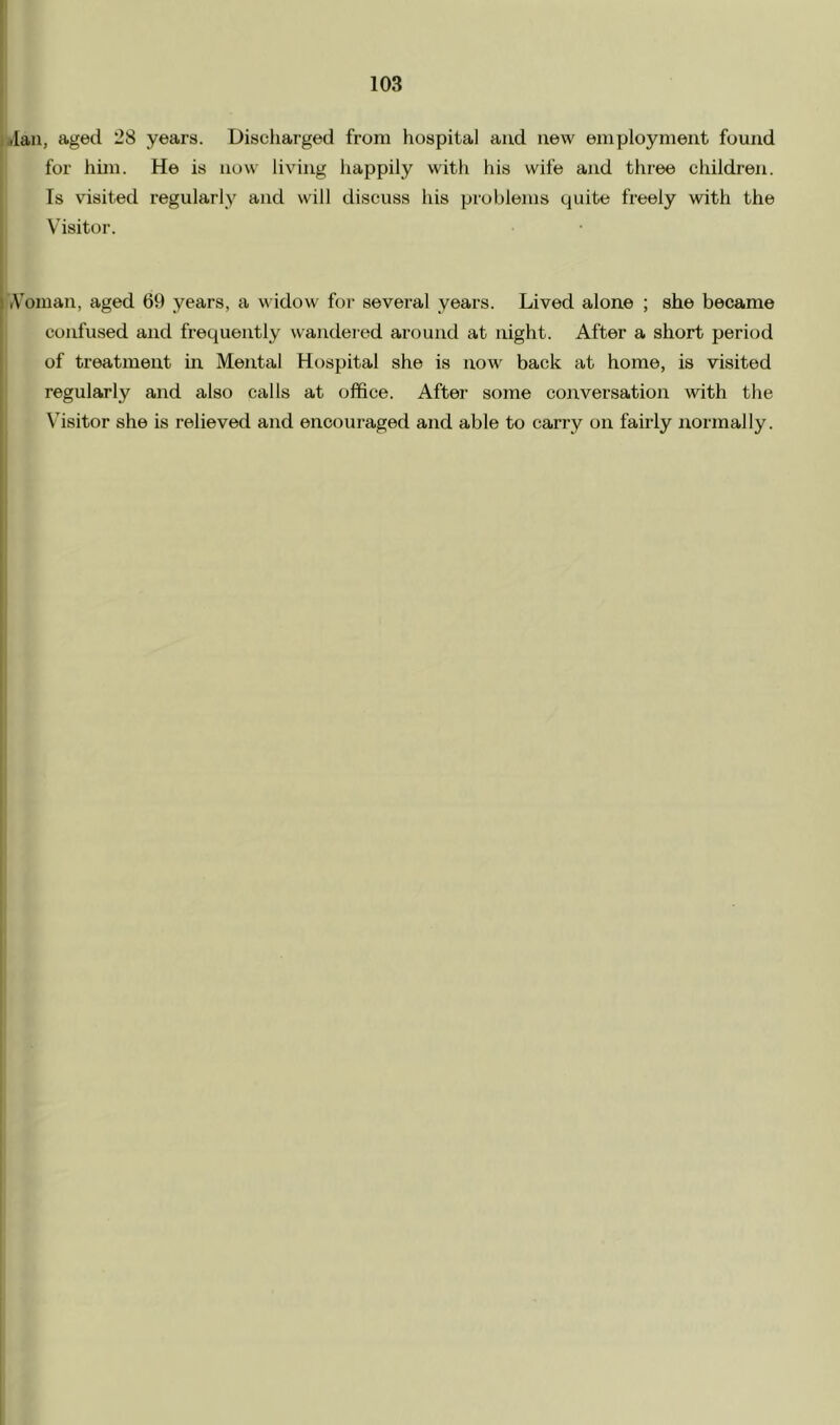 jlan, aged 28 years. Discharged from hospital and new employment found for hun. He is now living liappily witli his wife and three children. Is visited regularly and will discuss his problems quite freely with the Visitor. 1 rVonian, aged 69 years, a widow for several years. Lived alone ; she became confused and frequently wandeiod around at night. After a short period of treatment in Mental Hospital she is now back at home, is visited regularly and also calls at office. After some conversation with the Visitor she is relieved and encouraged and able to carry on fairly aiormally.