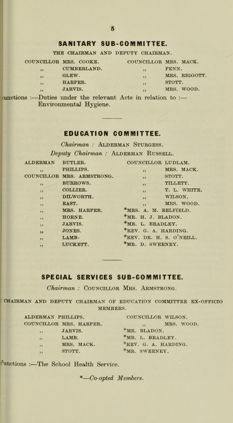 SANITARY SUB-COMMITTEE. THE CHAIRMAN AND DEPUTY CHAIRMAN. COUNCILLOR MRS. COOKE. COUNCILLOR MRS. MACK. >> CUMBERLAND. ) > PENN. )) GLEW. J J MRS. RIGGOTT. HARPER. >> STOTT. >> JARVIS. 5 J MRS. WOOD. lunctions :—Duties under the relevant Acts in relation to :— Environmental Hygiene. EDUCATION COMMITTEE. Chairman : Alderman Sturgess. Deputy Chairman : Alderman Russell. ALDERMAN BUTLER. ,, PHILLIPS. COUNCILLOR MRS. ARMSTRONG „ BURROWS. ,, COLLIER. „ DLL WORTH. ,, EAST. ,, MRS. HARPER. „ HORNE. „ JARVIS. „ JONES. „ LAMB- ,, LUCKETT. COUNCILLOR LUDLAM. „ MRS. MACK. ,, STOTT. ,, TILLETT. „ T. L. WHITE ,, WILSON. „ MRS. WOOD. *MRS. A. M. BELFIELD. *MR. H. J. BLADON. *MR. L. BRADLEY. *REV. G. A. HARDING. *REV. DR. H. S. O’nEILL. *MR. D. SWEENEY. SPECIAL SERVICES SUB-COMMITTEE. Chairman : Councillor Mrs. Armstrong. CHAIRMAN AND DEPUTY CHAIRMAN OF EDUCATION COMMITTEE EX-OFFICIO MEMBERS. ALDERMAN PHILLIPS. COUNCILLOR MRS. HARPER. ,, JARVIS. ,, LAMB. „ MRS. MACK. „ STOTT. COUNCILLOR WILSON. ,, MRS. WOOD. *MR. BLADON. *MR. L. BRADLEY. *REV. G. A. HARDING. *MR. SWEENEY. ^'unctions ;—The School Health Service.