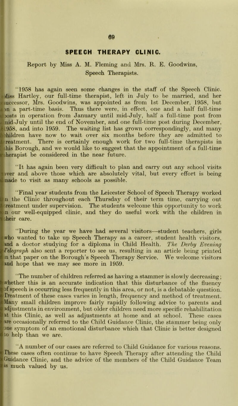 SPEECH THERAPY CLINIC. Report by Miss A. M. Fleming and Mrs. R. E. Goodwins, Speech Therapists. “1958 has again seen some changes in the staff of the Speech Clinic. Indies Hartley, our full-time therapist, left in July to be married, and her ^successor, Mrs. Goodwins, was appointed as from 1st December, 1958, but iin a part-time basis. Thus there were, in effect, one and a half full-time ^osts in operation from January until mid-July, half a full-time post from i uid-July until the end of November, and one full-time post during December, i|il958, and into 1959. The waiting list has grown correspondingly, and many •hhildren have now to wait over six months before they are admitted to Treatment. There is certainly enough work for two full-time therapists in •diis Borough, and we would like to suggest that the appointment of a full-time ■Therapist be considered in the near future. I “It has again been very difficult to plan and carry out any school visits pver and above those which are absolutely vital, but every effort is being made to visit as many schools as possible. “Final year students from the Leicester School of Speech Therapy worked n the Clinic throughout each Thursday of their term time, carrying out treatment under supervision. The students welcome this opportunity to work n our well-equipped clinic, and they do useful work with the children in oheir care. “During the year we have had several visitors—student teachers, girls who wanted to take up Speech Therapy as a career, student health visitors, md a doctor studying for a diploma in Child Health. The. Derby Evening Telegraph also sent a reporter to see us, resulting in an article being printed m that paper on the Borough’s Speech Therapy Service. We welcome visitors ind hope that we may see more in 1959. “The number of children referred as having a stammer is slowly decreasing; whether this is an accurate indication that this disturbance of the fluency of speech is occurring less frequently in this area, or not, is a debatable question, freatment of these eases varies in length, frequency and method of treatment. Many small children improve fairly rapidly following advice to parents and idjustments in environment, but older children need more specific rehabilitation at this Clinic, as well as adjustments at home and at school. These cases are occasionally referred to the Child Guidance Clinic, the stammer being only one s5nnptom of an emotional disturbance which that Clinic is better designed Co help than we are. “A number of our cases are referred to Child Guidance for various reasons. These cases often continue to have Speech Therapy after attending the Child guidance Clinic, and the advice of the members of the Child Guidance Team is much valued by us.