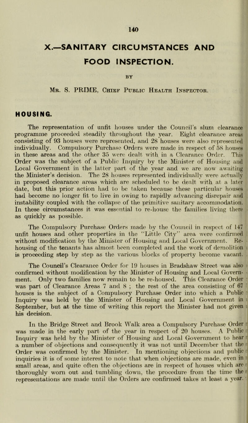 X.—SANITARY CIRCUMSTANCES AND FOOD INSPECTION. BY Mr. S. prime, Chief Public Health Inspector. HOUSING. The representation of unfit houses under the Council’s slum clearance programme proceeded steadily thrf)ughout the year. Eight clearance area-s consisting of 93 houses Avere represented, and 28 houses were also I’epresented individually. Compulsory Purchase Orders were made in respect of 58 liouses in these areas and the other 35 wen', dealt Avith in a Clearance Order. This Order was the subject of a Public Inciuiry by the Minister of Housing and Local Government in the latter ]mi’t of the year and we are now awaiting the Muiister’s decision. The 28 houses represented individually were actually in proposed clearance areas which are scheduled to be dealt with at a later date, but this prior action had to be taken because these particular houses had become no longer fit to live in owing to rapidly advancing disrepair and instability coupled with the collapse of the primitive sanitary accommodation. In these circumstances it was essential to re-house the families living there as quickly as possible. The Compulsory Purchase Orders made by the CVuincii in I’cspcct of 147 unfit houses and other properties in the “Little City’' area were confirmed without modification by the Minister of Housing and Local Government. Re- housing of the tenants has almost been completed and the Avork of demolition is proceeding step by step as the Amrious blocks of proi)erty become vacant. The Council’s Clearance Order foi’ 19 houses in Bradshaw Street Avas also confirmed without modification by the Minister of Housing and Local Govern- ment. Only two families now remain to be re-housed. This Clearance Order was part of Clearance Areas 7 and 8 ; the rest of the area consisting of 67 houses is the sAxbject of a Compulsory Purchase Order into Avhich a Public Inquiry was held by the Minister of Housing and Local Government in September, but at the tune of writing this report the Minister had not given his decision. In the Bridge Street and Brook ^^'^alk area a Compulsory Purchase Order was made in the early part of the year in respect of 20 houses. A Public Inquiry was held by the Minister of Housing and Local Government to hear a number of objections and consequently it Avas not until December that the Order Avas confirmed by the Minister. In mentioning objections and public inquiries it is of some interest to note that AA’hen objections are made, even in small areas, and quite often the objections are in I’espect of houses which are thoroughly worn out axid tumbling <lown, the procedure from the time the representations are made until the Orders are confirmed takes at least a year.