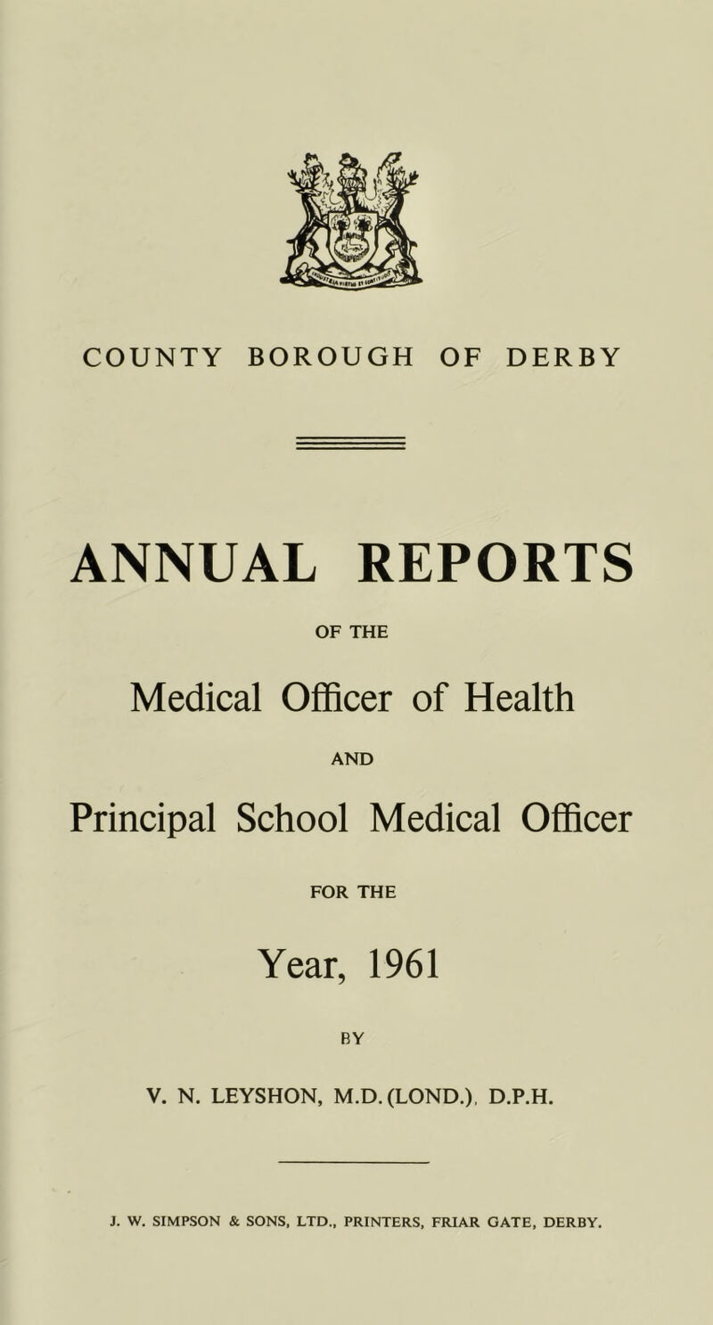 COUNTY BOROUGH OF DERBY ANNUAL REPORTS OF THE Medical Officer of Health AND Principal School Medical Officer FOR THE Year, 1961 V. N. LEYSHON, M.D.(LOND.), D.P.H. J. W. SIMPSON & SONS, LTD., PRINTERS, FRIAR GATE, DERBY.